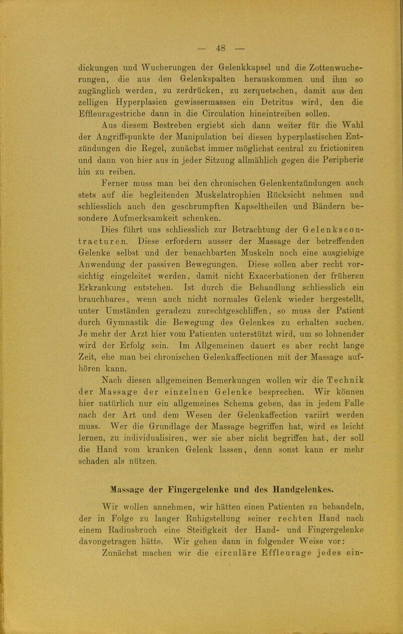 dickungen und Wucherungen der Gelenkkapsel und die Zottenwuche- rungen, die aus den Gelenkspalten herauskommen und ihm so zugänglich werden, zu zerdrücken, zu zerquetschen, damit aus den zelligen Hyperplasien gewissermassen ein Detritus wird, den die Effleuragestriche dann in die Circulation hineintreiben sollen. Aus diesem Bestreben ergiebt sich dann weiter für die Wahl der Angriffspunkte der Manipulation bei diesen hyperplastischen Ent- zündungen die Regel, zunächst immer möglichst central zu frictioniren und dann von hier aus in jeder Sitzung allmählich gegen die Peripherie hin zu reiben. Ferner muss man bei den chronischen Gelenkentzündungen auch stets auf die begleitenden Muskelatrophien Rücksicht nehmen und schliesslich auch den geschrumpften Kapseltheilen und Bändern be- sondere Aufmerksamkeit schenken. Dies führt uns schliesslich zur Betrachtung der Gelenkscon- tracturen. Diese erfordern ausser der Massage der betreffenden Gelenke selbst und der benachbarten Muskeln noch eine ausgiebige Anwendung der passiven Bewegungen. Diese sollen aber recht vor- sichtig eingeleitet werden, damit nicht Exacerbationen der früheren Erkrankung entstehen. Ist durch die Behandlung schliesslich ein brauchbares, wenn auch nicht normales Gelenk wieder hergestellt, unter Umständen geradezu zurechtgeschliffen, so muss der Patient durch Gymnastik die Bewegung des Gelenkes zu erhalten suchen. Je mehr der Arzt hier vom Patienten unterstützt wird, um so lohnender wird der Erfolg sein. Im Allgemeinen dauert es aber recht lange Zeit, ehe man bei chronischen Gelenkaffectionen mit der Massage auf- hören kann. Nach diesen allgemeinen Bemerkungen wollen wir die Technik der Massage der einzelnen Gelenke besprechen. Wir können hier natürlich nur ein allgemeines Schema geben, das in jedem Falle nach der Art und dem Wesen der Gelenkaffection variirt werden muss. Wer die Grundlage der Massage begriffen hat, wird es leicht lernen, zu individualisiren, wer sie aber nicht begriffen hat, der soll die Hand vom kranken Gelenk lassen, denn sonst kann er mehr schaden als nützen. Massage der Fingergelenke und des Handgelenkes. Wir wollen annehmen, wir hätten einen Patienten zu behandeln, der in Folge zu langer Ruhigstellung seiner rechten Hand nach einem Radiusbruch eine Steifigkeit der Hand- und Fingergelenke davongetragen hätte. Wir gehen dann in folgender Weise vor: Zunächst machen Avir die circuläre Effleurage jedes ein- L