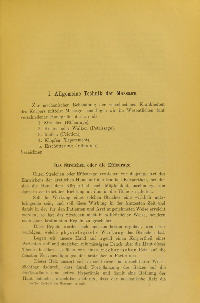 Zur mechanischen Behandlung der verschiedenen Krankheiten des Körpers mittelst Massage henöthigen wir im Wesentlichen fünf verschiedener Handgriffe, die wir als 1. Streichen (Effleurage), 2. Kneten oder Walken (Petrissage), 3. Eeiben (Friction), 4. Klopfen (Tapotement), 5. Erschütterung (Vibration) bezeichnen. Das Streichen oder die Effleurage. Unter Streichen oder Effleurage verstehen wir diejenige Art des Einwirkens der ärzthchen Hand auf den kranken Körpertheil, bei der sich die Hand dem Körpertheil nach Möglichkeit anschmiegt, um dann in centripetaler Richtung an ihm in die Höhe zu gleiten. Soll die Wirkung eines solchen Striches eine wirklich nutz- bringende sein, und soll diese Wirkung in der kürzesten Zeit und damit in der für den Patienten und Arzt angenehmsten Weise erreicht werden, so hat das Streichen nicht in willkürlicher Weise, sondern nach ganz bestimmten Regeln zu geschehen. Diese Regeln werden sich uns am besten ergeben, wenn wir verfolgen, welche physiologische Wirkung das Streichen hat. Legen wir unsere Hand auf irgend einen Körpertheil eines Patienten auf und streichen mit massigem Druck über die Haut dieses Theiles herüber, so üben wir einen mechanischen Reiz auf die feinsten ^Nervenendigungen der bestrichenen Partie aus. Dieser Reiz äussert sich in sichtbarer und unsichtbarer Weise. Siclitbar dadurch, dass durch Portpflanzung des Reizes auf die Gefässwände eine active Hyperämie und damit eine Röthung der Haut entsteht, unsichtbar dadurch, dass der mechanische Reiz die Hoffa, Technik lUr JL-issaK«. 2. Aufl. 1