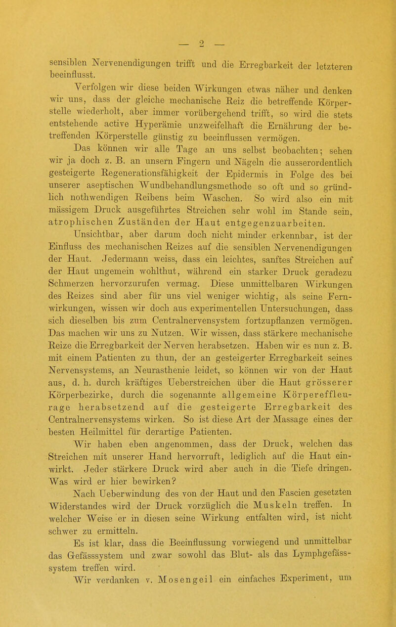 sensiblen Nervenendigungen trifft und die Erregbarkeit der letzteren beeinflusst. Verfolgen wir diese beiden Wirkungen etwas näher und denken wir uns, dass der gleiche mechanische Reiz die betreffende Körper- stelle wiederholt, aber immer vorübergehend trifft, so wird die stets entstehende active Hypercämie unzweifelhaft die Ernährung der be- treffenden Körperstelle günstig zu beeinflussen vermögen. Das können wir alle Tage an uns selbst beobachten; sehen wir ja doch z. B. an unsern Fingern und Nägeln die ausserordenthch gesteigerte Regenerationsfähigkeit der Epidermis in Folge des bei unserer aseptischen Wundbehandlungsmethode so oft und so gründ- lich nothwendigen Reibens beim Waschen. So wird also ein mit massigem Druck ausgeführtes Streichen sehr wohl im Stande sein, atrophischen Zuständen der Haut entgegenzuarbeiten. Unsichtbar, aber darum doch nicht minder erkennbar, ist der Einfluss des mechanischen Reizes auf die sensiblen Nervenendigungen der Haut. Jedermann weiss, dass ein leichtes, sanftes Streichen auf der Haut ungemein wohlthut, während ein starker Druck geradezu Schmerzen hervorzurufen vermag. Diese unmittelbaren Wirkungen des Reizes sind aber für uns viel weniger wichtig, als seine Fem- wirkungen, wissen wir doch aus experimentellen Untersuchungen, dass sich dieselben bis zum Centrainervensystem fortzupflanzen vermögen. Das machen wir uns zu Nutzen. Wir wissen, dass stärkere mechanische Reize die Erregbarkeit der Nerven herabsetzen. Haben wir es nun z. B. mit einem Patienten zu thun, der an gesteigerter Erregbarkeit seines Nervensystems, an Neurasthenie leidet, so können wir von der Haut aus, d. h. durch kräftiges Ueberstreichen über die Haut grösserer Körperbezirke, durch die sogenannte allgemeine Körpereffleu- rage herabsetzend auf die gesteigerte Erregbarkeit des Centrainervensystems wirken. So ist diese Art der Massage eines der besten Heilmittel für derartige Patienten. Wir haben eben angenommen, dass der Druck, welchen das Streichen mit unserer Hand hervorruft, lediglich auf die Haut ein- wirkt. Jeder stärkere Druck wird aber auch in die Tiefe dringen. Was wird er hier bewirken? Nach Ueberwindung des von der Haut und den Fascien gesetzten Widerstandes wird der Druck vorzügHch die Muskeln treffen. In welcher Weise er in diesen seine Wirkung entfalten wird, ist nicht schwer zu ermitteln. Es ist klar, dass die Beeinflussung vorwiegend und immittelbar das Gefässsystem und zwar sowohl das Blut- als das Lymphgefäss- system treffen wird. Wir verdanken v. Mosengeil ein einfaches Experiment, um