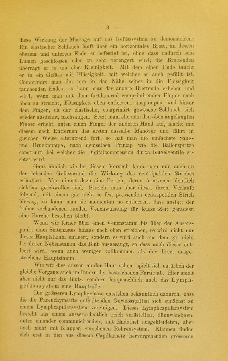 diese AVirkung der Massage auf das Gefässsystem zu demonstriren: Ein elastischer Schlaucli läuft über ein horizontales Brett, an dessen oberem und unterem Ende er befestigt ist, ohne dass dadurch sein Lumen geschlossen oder zu sehr verengert wird; die Brettenden überragt er je um eine Kleinigkeit. Mit dem einen Ende taucht er in ein Gefäss mit Flüssigkeit, mit welcher er auch gefüllt ist. Comprimirt man ihn nun in der Nähe seines in die Flüssigkeit tauchenden Endes, so kann man das andere Brettende erheben und wird, wenn man mit dem fortdauernd comprimirenden Finger nach oben zu streicht, Flüssigkeit oben entleeren, auspumpen, und hinter dem Finger, da der elastische, comprimirt gewesene Schlauch sich wieder ausdehnt, nachsaugen. Setzt man, ehe man den oben angelangten Finger erhebt, unten einen Finger der anderen Hand auf, macht mit diesem nach Entfernen des ersten dasselbe Manöver und fährt in gleicher Weise alternirend fort, so hat man die einfachste Saug- und Druckpumpe, nach demselben Princip wie die Ballonspritze construirt, bei welcher die Digitalcompression durch Kugelventile er- setzt wird. Ganz ähnlich wie bei diesem Versuch kann man nun auch an der lebenden Gefässwand die Wirkung des centripetalen Striches erläutern. Man nimmt dazu eine Person, deren Armvenen deutlich sichtbar geschwollen sind. Streicht man über diese, ihrem Verlaufe folgend, mit einem gar nicht so fest pressenden centripetalen Strich hinweg, so kann man sie momentan so entleeren, dass anstatt der früher vorhandenen runden Venenwulstung für kurze Zeit geradezu eine Furche bestehen bleibt. Wenn wir ferner über einen Venenstamm bis über den Ansatz- punkt eines Seitenastes hinaus nach oben streichen, so wird nicht nur dieser Hauptstamm entleert, sondern es wird auch aus dem gar nicht berührten Nebenstamm das Blut ausgesaugt, so dass auch dieser ent- leert wird, wenn auch weniger vollkommen als der direct ausge- strichene Hauptstamm. Wie wir dies aussen an der Haut sehen, spielt sich natürlich der gleiche Vorgang auch im Innern der bestrichenen Partie ab. Hier spielt aber nicht nur das Blut-, sondern hauptsächlich auch das Lymph- gefässsystem eine Hauptrolle. Die grösseren Lymphgefässe entstehen bekanntlich dadurch, dass die die Parenchymsäfte enthaltenden Gewebsspalten sich zunächst zu einem Lymphcapillarsystem vereinigen. Dieses Lymphcapillarsystem besteht aus einem ausserordentlich reich verästelten, dünnwandigen, unter einander communicirenden, mit Endothel ausgekleideten, aber noch nicht mit Klappen versehenen Röhrensystem. Klappen finden sich erst in den aus diesem Capillarnetz hervorgehenden grösseren