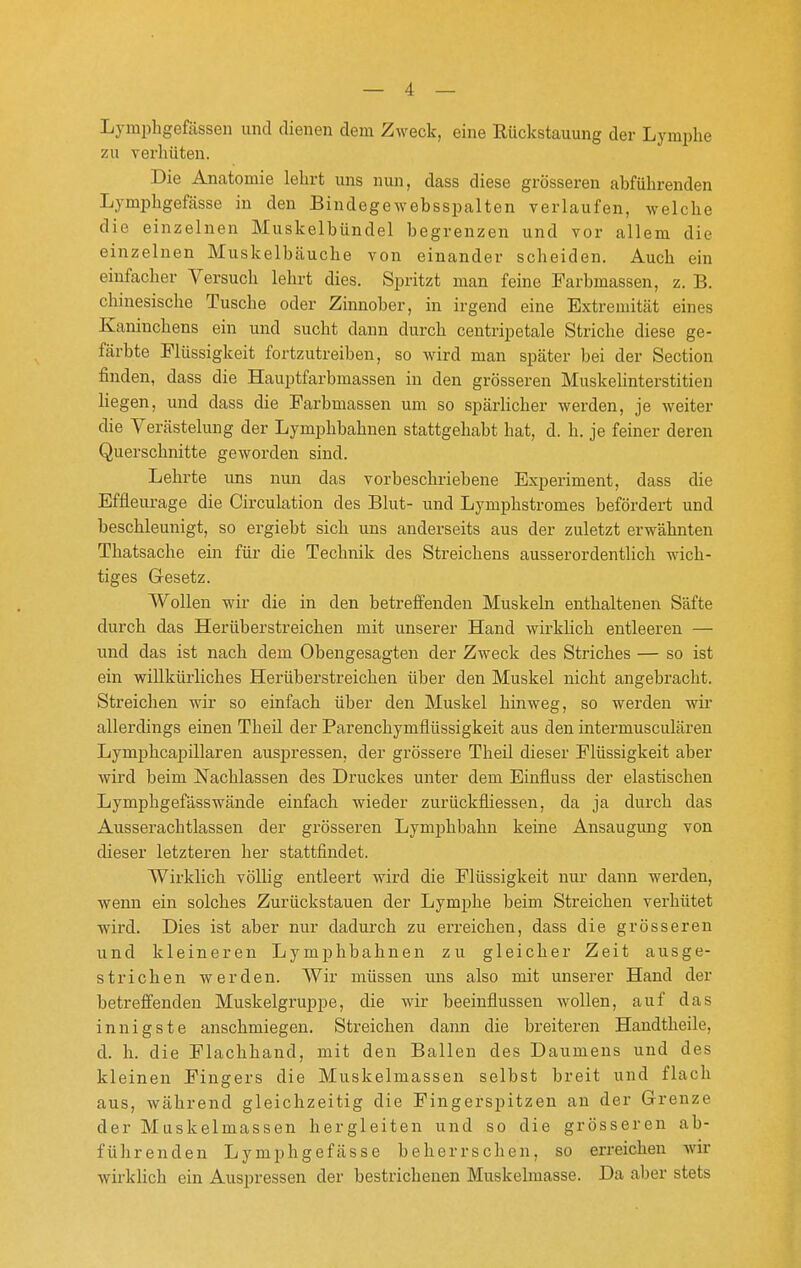 Lymphgefässen und dienen dem Zweck, eine Rückstauung der Lymiihe zu verhüten. Die Anatomie lehrt uns nun, dass diese grösseren abführenden Lymphgefässe in den Bindegewebsspalten verlaufen, welche die einzelnen Muskelbündel begrenzen und vor allem die einzelnen Muskelbäuche von einander scheiden. Auch ein einfacher Versuch lehrt dies. Spritzt man feine Farbmassen, z. B. chinesische Tusche oder Zinnober, in irgend eine Extremität eines Kaninchens ein und sucht dann durch centripetale Striche diese ge- färbte Flüssigkeit fortzutreiben, so wird man später bei der Section finden, dass die Hauptfarbmassen in den grösseren Muskelinterstitien liegen, und dass die Farbmassen um so spärlicher werden, je weiter die Verästelung der Lymphbahnen stattgehabt hat, d. h. je feiner deren Querschnitte geworden sind. Lehrte uns nun das vorbeschriebene Experiment, dass die Effleurage die Circulation des Blut- und Lymphstromes befördert und beschleunigt, so ergiebt sich uns anderseits aus der zuletzt erwähnten Thatsache ein für die Technik des Streichens ausserordentlich wich- tiges G-esetz. Wollen wir die in den betreffenden Muskeln enthaltenen Säfte durch das Herüberstreichen mit unserer Hand wirklich entleeren — und das ist nach dem Obengesagten der Zweck des Striches — so ist ein willkürliches Herüberstreichen über den Muskel nicht angebracht. Streichen wir so einfach über den Muskel hinweg, so werden wir allerdings einen Theü der Parenchymflüssigkeit aus den intermusculären Lymphcaijillaren auspressen, der grössere Theil dieser Flüssigkeit aber wird beim Nachlassen des Druckes unter dem Einfiuss der elastischen Lymphgefässwände einfach wieder zurückfliessen, da ja durch das Ausserachtlassen der grösseren Lymphbahn keine Ansaugung von dieser letzteren her stattfindet. Wirklich völlig entleert wird die Flüssigkeit nur dann werden, wenn ein solches Zurückstauen der Lymphe beim Streichen verhütet wii'd. Dies ist aber nur dadurch zu erreichen, dass die grösseren und kleineren Lymphbahnen zu gleicher Zeit ausge- strichen werden. Wir müssen uns also mit unserer Hand der betreffenden Muskelgruppe, die wir beeinflussen wollen, auf das innigste anschmiegen. Streichen dann die breiteren Handtheile, d. h. die Flachhand, mit den Ballen des Daumens und des kleinen Fingers die Muskelmassen selbst breit und flach aus, während gleichzeitig die Fingerspitzen an der Grenze der Muskelmassen hergleiten und so die grösseren ab- führenden Lymphgefässe beherrschen, so erreichen wir wirklich ein Auspressen der bestrichenen Muskelmasse. Da aber stets