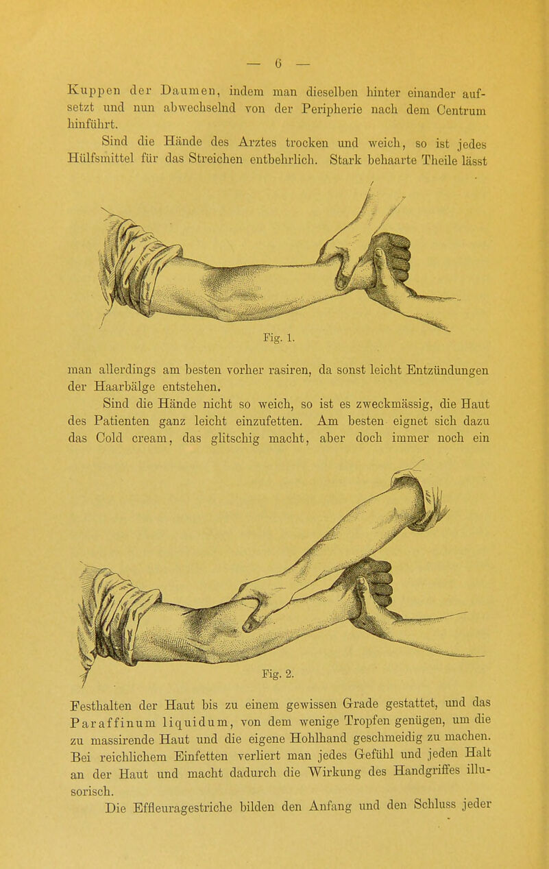 Kuppen der Daumen, indem man dieselben hinter einander auf- setzt und nun abwechselnd von der Peripherie nach dem Centrum hinführt. Sind die Hände des Arztes trocken und weich, so ist jedes Hülfsmittel für das Streichen entbehrlich. Stark behaarte Theile lässt man allerdings am besten vorher rasiren, da sonst leicht Entzündungen der Haarbälge entstehen. Sind die Hände nicht so weich, so ist es zweckmässig, die Haut des Patienten ganz leicht einzufetten. Am besten eignet sich dazu das Cold Cream, das glitschig macht, aber doch immer noch ein /- Festhalten der Haut bis zu einem gewissen Grade gestattet, und das Paraffinum liquidum, von dem wenige Tropfen genügen, um die zu massirende Haut und die eigene Hohlhand geschmeidig zu machen. Bei reichlichem Einfetten verliert man jedes Gefühl und jeden Halt an der Haut und macht dadurch die Wirkung des Handgriffes illu- sorisch. Die Effleuragestriche bilden den Anfang und den Schluss jeder