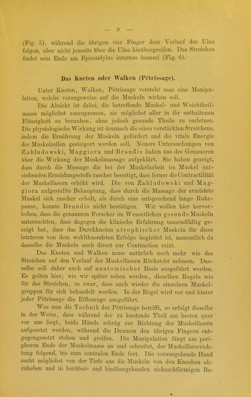 (Fig. 5), während die übrigen vier Finger dem Verlauf der Ulna folgen, aber nicht jenseits über die Ulna hinübergreifen. Das Streichen findet sein Ende am Epicondylus internus humeri (Fig. 6). Das Kneten oder Walken (Pötrissage). Unter Kneten, Walken, Petrissage versteht man eine Manipu- lation, welche vorzugsweise auf die Muskeln wirken soll. Die Absicht ist dabei, die betreffende Muskel- und Weichtheil- masse möglichst auszupressen, sie möglichst aller in ihr enthaltenen Flüssigkeit zu berauben, ohne jedoch gesunde Theile zu verletzen. Die physiologische Wirkung ist demnach die eines verstärkten Streichens, indem die Ernährung der Muskeln gefördert und die vitale Energie der Muskelzellen gesteigert werden soll. Neuere Untersuchungen von Zabludowski, Maggiora und Brandis haben uns des Genaueren über die Wirkung der Muskelmassage aufgeklärt. Sie haben gezeigt, dass dui'ch die Massage die bei der Muskelarbeit im Muskel ent- stehenden Ei'müdungsstoffe rascher beseitigt, dass ferner die Contractilität der Muskelfasern erhöht wird. Die von Zabludowski und Mag- giora aufgestellte Behauptung, dass durch die Massage der ermüdete Muskel sich rascher erholt, als durch eine entsprechend lange Ruhe- pause, konnte Brandis nicht bestätigen. Wir wollen hier hervor- heben, dass die genannten Forscher im Wesenthchen gesunde Muskeln untersuchten, dass dagegen die klinische Erfahrung tausendfältig ge- zeigt hat, dass das Durchkneten atrophischer Muskeln für diese letzteren von dem wohlthuendsten Erfolge begleitet ist, namentlich da dasselbe die Muskeln auch direct zur Contraction reizt. Das Kneten und Walken muss natürlich noch mehr wie das Streichen auf den Verlauf der Muskelfasern Rücksicht nehmen. Das- selbe soll daher auch auf anatomischer Basis ausgeführt werden. Es gelten hier, wie wir später sehen werden, dieselben Regeln wie für das Streichen, so zwar, dass auch wieder die einzelnen Muskel- gnippen für sich behandelt werden. In der Regel wird vor imd hinter jeder Petrissage die Effleurage ausgeführt. Was nun die Technik der Petrissage betrifft, so erfolgt dieselbe in der Weise, dass während der zu knetende Theil am besten quer vor uns liegt, beide Hände schräg zur Richtung der Muskelfasern aufgesetzt werden, während die Daumen den übrigen Fingern ent- gegengesetzt stehen und greifen. Die Manipulation fängt am peri- pheren Ende der Muskelmasse an und schreitet, der Muskelfaserrich- tung folgend, bis zum centralen Ende fort. Die vorausgehende Hand sucht möglichst von der Tiefe aus die Muskeln von den Knochen ab- zuheben und in herüber- und hinübergehenden zickzackförmigen Be-