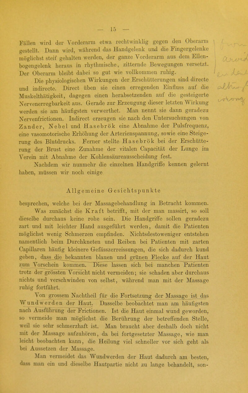 Fällen wird der Vorderarm etwa rechtwinklig gegen den Oberarni gestellt. Dann wird, während das Handgelenk und die Fingergelenke möglichst steif gehalten werden, der ganze Vorderarm aus dem Ellen- (Xj^m^ bogengelenk heraus in rhythmische, zitternde Bewegungen versetzt. Der Oberarm bleibt dabei so gut wie vollkommen ruhig. / ' Die physiologischen Wirkungen der Erschütterungen sind directe und indirecte. Direct üben sie einen erregenden Einfluss auf die ^ Muskelthätigkeit, dagegen einen herabsetzenden auf die gesteigerte Nervenerregbai'keit aus. Gerade zur Erzeugung dieser letzten Wirkung ''^ tf werden sie am häufigsten verwerthet. Man nennt sie dann geradezu Xervenfrictionen. Indirect erzeugen sie nach den Untersuchungen von Zander, Nebel und Hasebrök eine Abnahme der Pulsfrequenz, eine vasomotorische Erhöhung der Arterienspannung, sowie eine Steige- rung des Blutdrucks. Ferner stellte Hasebrök bei der Erschütte- rung der Brust eine Zunahme der vitalen Capacität der Lunge im Verein mit Abnahme der Kohlensäureausscheidung fest. Nachdem wir nunmehr die einzelnen Handgriffe kennen gelernt haben, müssen wir noch einige Allgemeine Gesichtspunkte besprechen, welche bei der Massagebehandlung in Betracht kommen. Was zunächst die Kraft betrifft, mit der man massirt, so soll dieselbe durchaus keine rohe sein. Die Handgriffe sollen geradezu zart und mit leichter Hand ausgeführt werden, damit die Patienten möglichst wenig Schmerzen empfinden. Nichtsdestoweniger entstehen namentlich beim Durchkneten und Reiben bei Patienten mit zarten Capillaren häufig kleinere Gefässzerreissungen, die sich dadurch kund geben, dass die bekannten blauen und grünen Flecke auf der Haut zumJVorschein kommen. Diese lassen sich bei manchen Patienten trotz der grössten Vorsicht nicht vermeiden; sie schaden aber durchaus nichts und verschwinden von selbst, während man mit der Massage ruhig fortfährt. Von grossem Nachtheil für die Fortsetzung der Massage ist das W und werden der Haut. Dasselbe beobachtet man am häufigsten nach Ausführung der Frictionen. Ist die Haut einmal wund geworden, so vermeide man möglichst die Berührung der betreffenden Stelle, weil sie sehr schmerzhaft ist. Man braucht aber deshalb doch nicht mit der Massage aufzuhören, da bei fortgesetzter Massage, wie man leicht beobachten kann, die Heilung viel schneller vor sich geht als bei Aussetzen der Massage. Man vermeidet das Wundwerden der Haut dadurch am besten, dass man ein und dieselbe Hautpartie nicht zu lange behandelt, son-