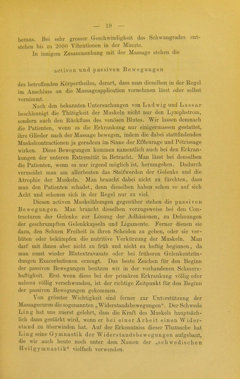 heraus. Bei sehr grosser Geschwindigkeit des Scliwungrades ent- stehen bis zu 2000 Vibrationen in der Minute. In innigem Zusammenhang mit der Massage stehen die activen und passiven Bewegungen des betreffenden Körpertheiles, derart, dass man dieselben in der Regel im Anschluss an die Massageapplication vornehmen lässt oder selbst vornimmt. Nach den bekannten Untersuchungen von Ludwig und Lassar beschleunigt die Thätigkeit der Muskeln nicht nur den Lymphstrom, sondern auch den Rückfluss des venösen Blutes. Wir lassen demnach die Patienten, wenn es die Erkrankung nur einigermassen gestattet, ihre GKeder nach der Massage bewegen, indem die dabei stattfindenden Muskelcontractionen ja geradezu im Sinne der Effleurage und Petrissage wirken. Diese Bewegungen kommen namentlich auch bei den Erkran- kungen der unteren Extremität in Betracht. Man lässt bei denselben die Patienten, wenn es nur irgend möglich ist, herumgehen. Dadurch vermeidet man am allerbesten das Steifwerden der Gelenke und die Atrophie der Muskeln. Man braucht dabei nicht zu füi'chten, dass man den Patienten schadet, denn dieselben haben schon so auf sich Acht und schonen sich in der Regel nur zu viel. Diesen activen Muskelübungen gegenüber stehen die passiven Bewegungen. Man braucht dieselben vorzugsweise bei den Con- tracturen der Gelenke zur Lösung der Adhäsionen, zu Dehnungen der geschrumpften Gelenkkapseln und Ligamente. Ferner dienen sie dazu, den Sehnen Freiheit in ihren Scheiden zu geben, oder sie ver- hüten oder bekämpfen die nutritive Verkürzung der Muskeln. Man darf mit ihnen aber nicht zu früh und nicht zu heftig beginnen, da man sonst wieder Blutextravasate oder bei früheren Gelenkentzün- dungen Exacerbationen erzeugt. Das beste Zeichen für den Beginn der passiven Bewegungen besitzen wir in der vorhandenen Schmerz- haftigkeit. Erst wenn diese bei der primären Erkrankung völlig oder nahezu völlig verschwunden, ist der richtige Zeitpunkt für den Beginn der passiven Bewegungen gekommen. Von grösster Wichtigkeit sind ferner zur Unterstützung der Massagecuren die sogenannten „Widerstandsbewegungen. Der Schwede Ling hat uns zuerst gelehrt, dass die Kraft des Muskels hauptsäch- lich dann gestärkt wird, wenn er bei einer Arbeit einen AVider- stand zu überwinden hat. Auf der Erkenntniss dieser Thatsache hat Ling seine Gymnastik der Widerstandsbewegungen aufgebaut, die wir auch heute noch unter dem Namen der „schwedischen Heilgymnastik vielfach verwenden.