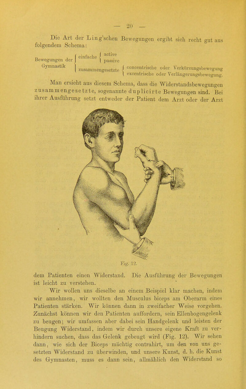 Die Art der Ling'scheu Bewegungen ergibt sich recht gut aus folgendem Schema: r, j i einfache i ^'^^^^^ Bewegungen der | \ ijassive Gymnastik j f concentrische oder Verkür.ungsbewegung \ excentrische oder Verlilngerungsbewegung. Man ersieht aus diesem Schema, dass die Widerstandsbewegmigen zusammengesetzte, sogenannte duplicirte Bewegungen sind. Bei ihrer Ausfülirung setzt entweder der Patient dem Arzt oder der Arzt Fig. 12. dem Patienten einen Widerstand. Die Ausfülirung der Bewegungen ist leicht zu verstehen. Wir wollen uns dieselbe an einem Beispiel klar machen, indem wir annehmen, wir wollten den Musculus biceps am Oberarm eines Patienten stärken. Wii' können dann in zweifacher Weise vorgehen. Zunächst können wir den Patienten auffordern, sein Ellenbogengelenk zu beugen i wir umfassen aber dabei sein Handgelenk und leisten der Beugung Widerstand, indem wir durch unsere eigene Kraft zu ver- hindern suchen, dass das Gelenk gebeugt wird (Fig. 12), Wir sehen dann, wie sich der Biceps mächtig contrahirt, um den von uns ge- setzten Widei'stand zu überwinden, und unsere Kunst, d. h. die Kunst des Gymnasten, muss es dann sein, allmählich den Widerstand so