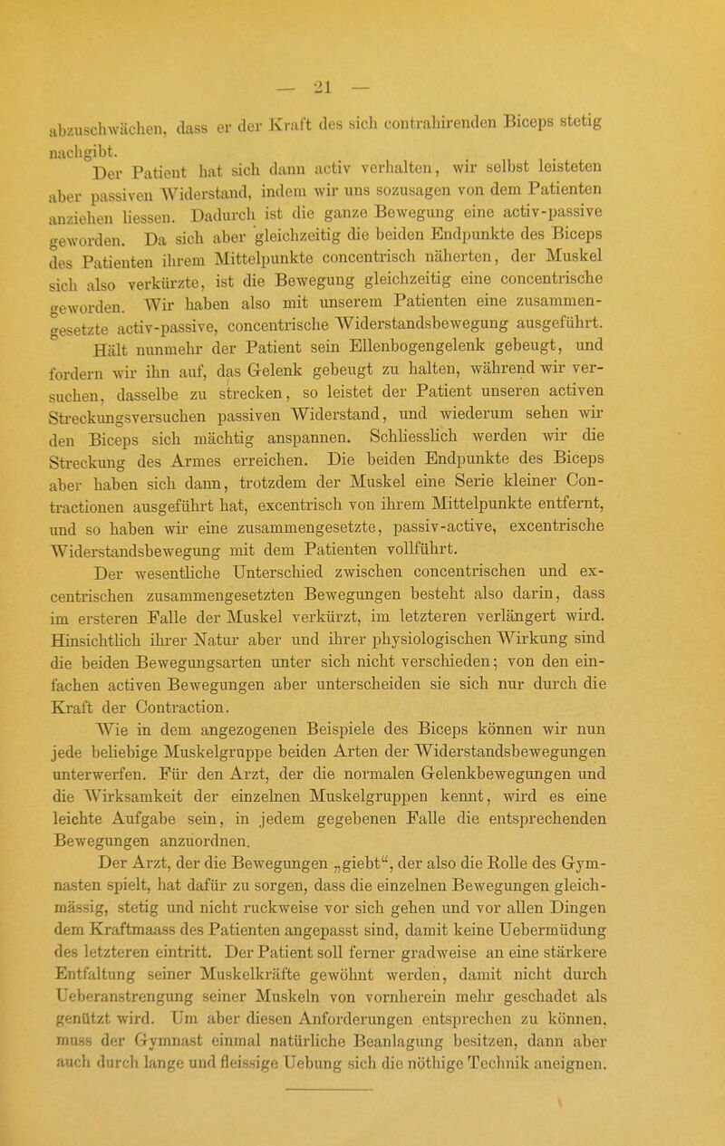 abzuschwächen, dass er der Kraft des sich contrahirenden Biceps stetig nachgibt. Der Patient hat sich dann activ verhalten, wir selbst leisteten aber passiven AViderstand, indem wir uns sozusagen von dem Patienten anziehen liessen. Dadurch ist die ganze Bewegung eine activ-passive geworden. Da sich aber gleichzeitig die beiden Endpimkte des Biceps des Patienten ihrem Mittelpunkte concentrisch näherten, der Muskel sich also verkürzte, ist die Bewegung gleichzeitig eine concentrische <^eworden. Wir haben also mit unserem Patienten eine zusammen- gesetzte activ-passive, concentrische Widerstandsbewegung ausgeführt. Hält nunmehr der Patient sein Ellenbogengelenk gebeugt, und fordern wir ihn auf, das Gelenk gebeugt zu halten, während wir ver- suchen, dasselbe zu strecken, so leistet der Patient unseren activen Streckimgsversuchen passiven Widerstand, und wiederum sehen wir den Biceps sich mächtig anspannen. Schliesslich werden wir die Streckimg des Armes erreichen. Die beiden Endpunkte des Biceps aber haben sich dann, trotzdem der Muskel eine Serie kleiner Con- tractionen ausgeführt hat, excentrisch von ihrem Mittelpunkte entfernt, und so haben wir eine zusammengesetzte, passiv-active, excentrische Widerstandsbewegung mit dem Patienten volKührt. Der wesentKche Unterschied zwischen concentrischen und ex- centrischen zusammengesetzten Bewegungen besteht also darin, dass im ersteren Falle der Muskel verkürzt, im letzteren verlängert wird. Hinsichtlich ihrer Natur aber und ihrer j)hysiologischen Wirkung sind die beiden Bewegungsarten unter sich nicht verschieden ^ von den ein- fachen activen Bewegungen aber unterscheiden sie sich nur durch die Kraft der Contraction. Wie in dem angezogenen Beispiele des Biceps können wir nun jede beliebige Muskelgruppe beiden Arten der Widerstandsbewegungen unterwerfen. Für den Arzt, der die normalen Gelenkbewegungen und die W^irksamkeit der einzelnen Muskelgruppen kennt, wird es eine leichte Aufgabe sein, in jedem gegebenen Falle die entsprechenden Bewegungen anzuordnen. Der Arzt, der die Bewegungen „giebt, der also die Bolle des Gym- nasten spielt, hat dafür zu sorgen, dass die einzelnen Bewegungen gleich- massig, stetig und nicht ruckweise vor sich gehen und vor allen Dingen dem Kraftmaass des Patienten angepasst sind, damit keine Uebermüdung des letzteren eintritt. Der Patient soll ferner gradweise an eine stärkere Entfaltung seiner Muskelkräfte gewöhnt werden, damit nicht durch Ueberanstrengung seiner Muskeln von vornherein mehr geschadet als genützt wird. Um aber diesen Anforderungen entsprechen zu können, rnuss der Gymnast einmal natürliche Beanlagung besitzen, dann aber auch durch lange und fieisnige Uebung sich die nöthige Technik aneignen. 1