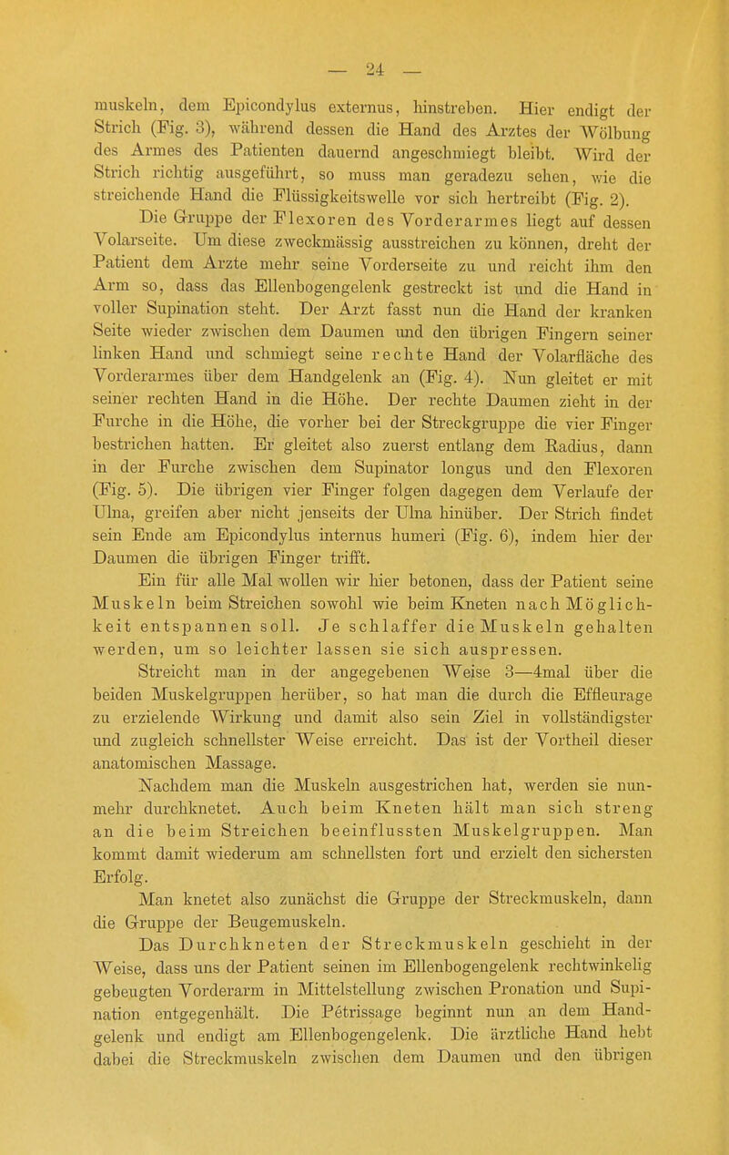 muskeln, dem Epicondylus externus, hinstreben. Hier endigt der Strich (Fig. 3), während dessen die Hand des Arztes der Wölbung des Armes des Patienten dauernd angeschmiegt bleibt. Wird der Strich richtig ausgeführt, so muss man geradezu sehen, v/ie die streichende Hand die Flüssigkeitswelle vor sich hertreibt (Fig. 2). Die Gruppe der Flexoren des Vorderarmes liegt auf dessen Volarseite. Um diese zweckmässig ausstreichen zu können, dreht der Patient dem Arzte mehr seine Vorderseite zu und reicht ihm den Arm so, dass das Ellenbogengelenk gestreckt ist und die Hand in voller Supination steht. Der Arzt fasst nun die Hand der kranken Seite wieder zwischen dem Daumen und den übrigen Fingern seiner linken Hand und schmiegt seine rechte Hand der Volarfläche des Vorderarmes über dem Handgelenk an (Fig. 4). Nun gleitet er mit seiner rechten Hand in die Höhe. Der rechte Daumen zieht in der Furche in die Höhe, die vorher bei der Streckgruppe die vier Finger bestrichen hatten. Er gleitet also zuerst entlang dem Radius, dann in der Furche zwischen dem Supinator longus und den Flexoren (Fig. 5). Die übrigen vier Finger folgen dagegen dem Verlaufe der Ulna, greifen aber nicht jenseits der Ulna hinüber. Der Strich findet sein Ende am Epicondylus internus humeri (Fig. 6), indem hier der Daumen die übrigen Finger trifft. Ein für alle Mal wollen wir hier betonen, dass der Patient seine Muskeln beim Streichen sowohl wie beim Bjieten nach Möglich- keit entspannen soll. Je schlaffer die Muskeln gehalten werden, um so leichter lassen sie sich auspressen. Streicht man in der angegebenen Weise 3—4mal über die beiden Muskelgruppen herüber, so hat man die durch die Effleurage zu erzielende Wirkung und damit also sein Ziel in vollständigster und zugleich schnellster Weise erreicht. Das ist der Vortheil dieser anatomischen Massage. ISTachdem man die Muskeln ausgestrichen hat, werden sie nun- mehr durchknetet. Auch beim Kneten hält man sich streng an die beim Streichen beeinflussten Muskelgruppen. Man kommt damit wiederum am schnellsten fort und erzielt den sichersten Erfolg. Man knetet also zunächst die Gruppe der Streckmuskeln, dann die Gruppe der Beugemuskeln. Das Durchkneten der Streckmuskeln geschieht in der Weise, dass uns der Patient seinen im Ellenbogengelenk rechtwinkelig gebeugten Vorderarm in Mittelstellung zwischen Pronation und Supi- nation entgegenhält. Die Petrissage beginnt nun an dem Hand- gelenk und endigt am Ellenbogengelenk. Die ärztUche Hand hebt dabei die Streckmuskeln zwischen dem Daumen und den übrigen