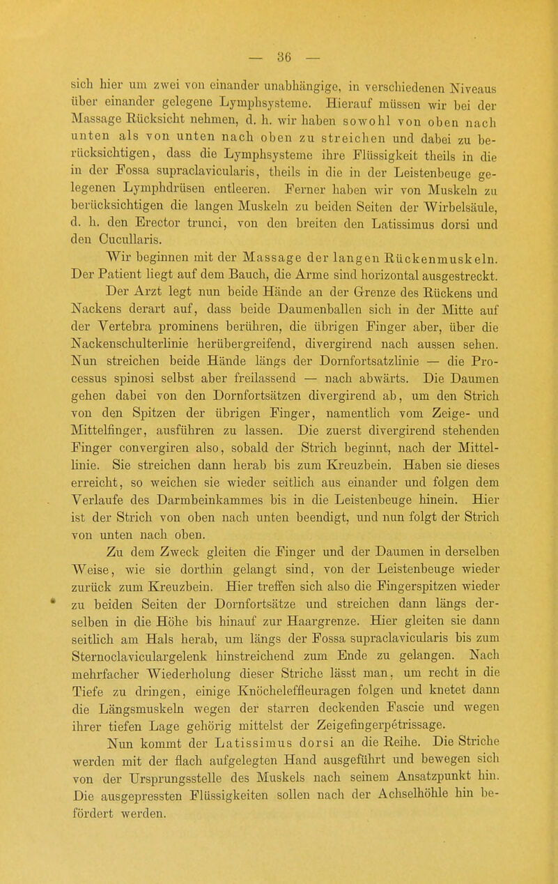 — Be- sieh hier um zwei von einander unabhängige, in verschiedenen Niveaus über einander gelegene Lymphsysteme. Hierauf müssen wir bei der Massage Rücksicht nehmen, d. h. wir haben sowohl von oben nach unten als von unten nach oben zu streichen und dabei zu be- rücksichtigen, dass die Lymphsysteme ihre Flüssigkeit theils in die in der Fossa supraclavicularis, theils in die in der Leistenbeuge ge- legenen Lymphdrüsen entleeren. Ferner haben wir von Muskeln zu berücksichtigen die langen Muskeln zu beiden Seiten der Wirbelsäule, d. h. den Erector trunci, von den breiten den Latissimus dorsi und den Cucullaris. Wir beginnen mit der Massage der langen Rückenmuskeln. Der Patient liegt auf dem Bauch, die Arme sind horizontal ausgestreckt. Der Arzt legt nun beide Hände an der Grenze des Rückens und Nackens derart auf, dass beide Daumenballen sich in der Mitte auf der Vertebra prominens berühren, die übrigen Finger aber, über die Nackenschulterlinie herübergreifend, divergirend nach aussen sehen. Nun streichen beide Hände längs der Dornfortsatzhnie — die Pro- cessus spinosi selbst aber freilassend — nach abwärts. Die Daumen gehen dabei von den Doi'nfortsätzen divergirend ab, um den Strich von den Spitzen der übrigen Finger, namenthch vom Zeige- und Mittelfinger, ausführen zu lassen. Die zuerst divergirend stehenden Finger convergiren also, sobald der Strich beginnt, nach der Mittel- linie. Sie streichen dann herab bis zum Kreuzbein. Haben sie dieses erreicht, so weichen sie wieder seitlich aus einander und folgen dem Verlaufe des Darmbeinkammes bis in die Leistenbeuge hinein. Hier ist der Strich von oben nach unten beendigt, und nun folgt der Strich von unten nach oben. Zu dem Zweck gleiten die Finger und der Daumen in derselben Weise, wie sie dorthin gelangt sind, von der Leistenbeuge wieder zurück zum Kreuzbein. Hier treffen sich also die Fingerspitzen wieder zu beiden Seiten der Dornfortsätze und streichen dann längs der- selben in die Höhe bis hinauf zur Haargrenze. Hier gleiten sie dann seithch am Hals herab, um längs der Fossa supraclavicularis bis zum Sternoclaviculargelenk hinstreichend zum Ende zu gelangen. Nach mehrfacher Wiederholung dieser Striche lässt man. um recht in die Tiefe zu dringen, einige Knöcheleffleuragen folgen und knetet dann die Längsmuskeln wegen der starren deckenden Fascie und wegen ihrer tiefen Lage gehörig mittelst der Zeigefingerpetrissage. Nun kommt der Latissimus dorsi an die Reihe. Die Striche werden mit der flach aufgelegten Hand ausgeführt und bewegen sich von der Ursprungsstelle des Muskels nach seinem Ansatzpunkt hin. Die ausgepressten Flüssigkeiten sollen nach der Achselhöhle hin be- fördert werden.