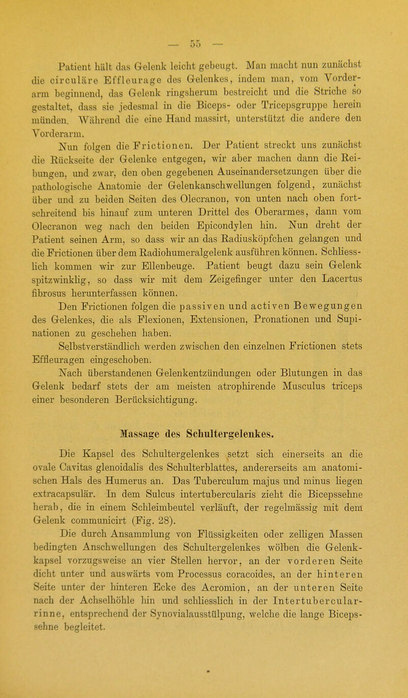 Patient hält das Gelenk leicht gebeugt. Man macht nun zunächst die circuläre Effleurage des Gelenkes, indem man, vom Vorder- ann beginnend, das Gelenk ringsherum bestreicht und die Striche so gestaltet, dass sie jedesmal in die Biceps- oder Tricepsgruppe herein münden. AVälirend die eine Hand massirt, unterstützt die andere den Vorderarm. Nun folgen die Frictionen. Der Patient streckt uns zunächst die Rückseite der Gelenke entgegen, wir aber machen dann die Rei- bungen, und zwar, den oben gegebenen Auseinandersetzungen über die pathologische Anatomie der Gelenkanschwellungen folgend, zunächst über und zu beiden Seiten des Olecranon, von unten nach oben fort- schi-eitend bis hinauf zum unteren Drittel des Oberarmes, dann vom Olecranon weg nach den beiden Epicondylen hin. Nun dreht der Patient seinen Arm, so dass wir an das Radiusköpfchen gelangen und die Frictionen über dem Radiohumeralgelenk ausführen können. Schliess- lich kommen wii- zur Ellenbeuge. Patient beugt dazu sein Gelenk spitzwinklig, so dass wir mit dem Zeigefinger unter den Lacertus fibrosus herunterfassen können. Den Frictionen folgen die passiven und activen Bewegungen des Gelenkes, die als Flexionen, Extensionen, Pronationen und Supi- nationen zu geschehen haben. Selbstverständlich werden zwischen den einzelnen Frictionen stets Effleui'agen eingeschoben. Nach überstandenen Gelenkentzündungen oder Blutungen in das Gelenk bedarf stets der am meisten atrophirende Musculus triceps einer besonderen Berücksichtigung. Massage des Schultergelenkes. Die Kapsel des Schultergelenkes setzt sich einerseits an die ovale Cavitas glenoidalis des Schulterblattes, andererseits am anatomi- schen Hals des Humerus an. Das Tuberculum majus und minus liegen extracapsulär. In dem Sulcus intertubercularis zieht die Bicepssehne herab, die in einem Schleimbeutel verläuft, der regelmässig mit dem Gelenk communicirt (Fig. 28), Die durch Ansammlung von Flüssigkeiten oder zelligen Massen bedingten Anschwellungen des Schultergelenkes wölben die Gelenk- kapsel vorzugsweise an vier Stellen hervor, an der vorderen Seite dicht unter und auswärts vom Processus coracoides, an der hinteren Seite unter der hinteren Ecke des Acromion, an der unteren Seite nach der Achselhöhle hin und schliesslich in der Intertubercular- rinne, entsprechend der Synovialausstülpung, welche die lange Biceps- sehne begleitet.