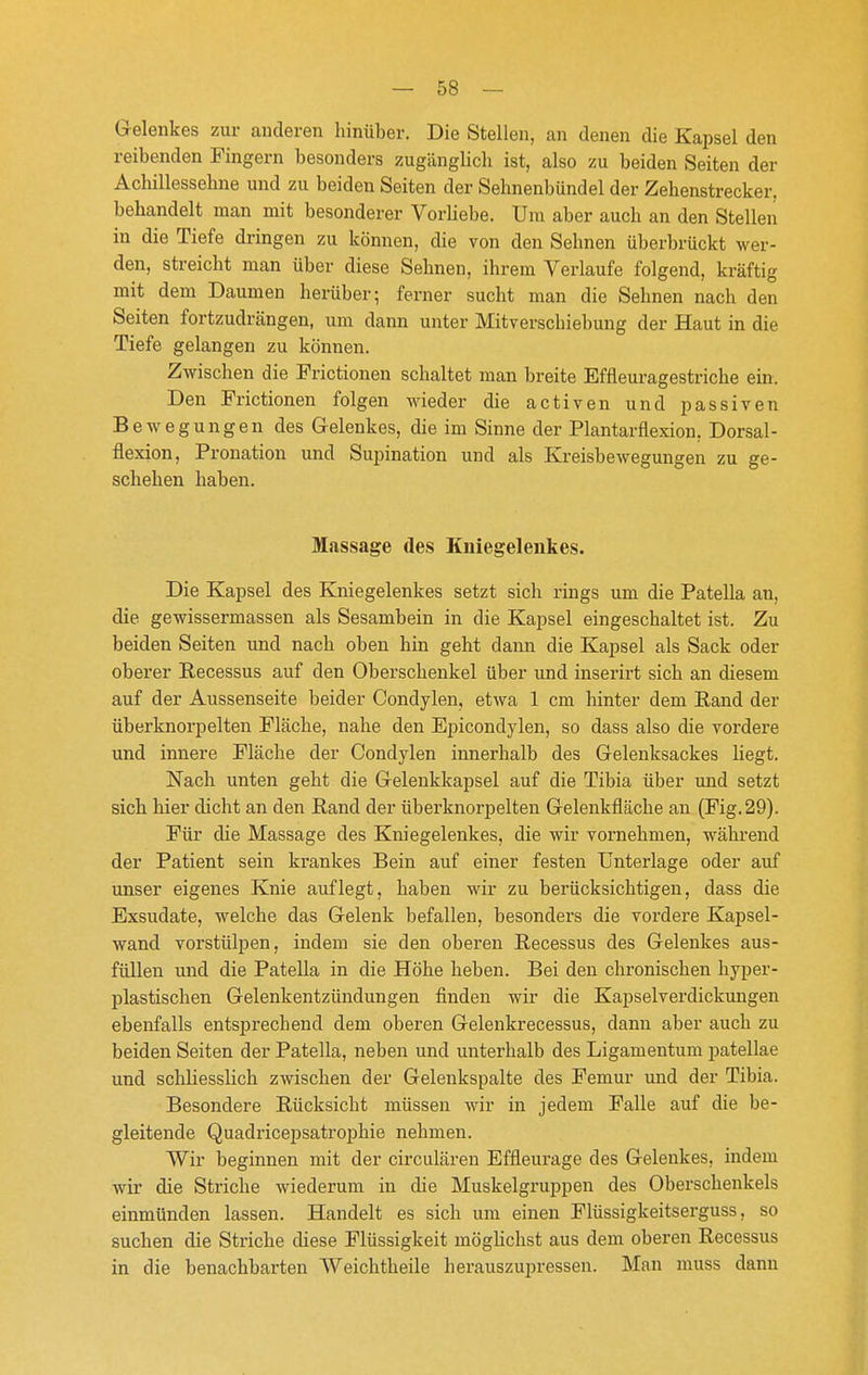 G-elenkes zur anderen hinüber. Die Stellen, an denen die Kapsel den reibenden Fingern besonders zugänglich ist, also zu beiden Seiten der Achillessehne und zu beiden Seiten der Sehnenbündel der Zehenstrecker, behandelt man mit besonderer VorUebe. Um aber auch an den Stellen in die Tiefe dringen zu können, die von den Sehnen überbrückt wer- den, streicht man über diese Sehnen, ihrem Verlaufe folgend, kräftig mit dem Daumen herüber; ferner sucht man die Sehnen nach den Seiten fortzudrängen, um dann unter Mitverschiebung der Haut in die Tiefe gelangen zu können. Zwischen die Frictionen schaltet man breite Effleuragestriche ein. Den Frictionen folgen wieder die activen und passiven Bewegungen des Gelenkes, die im Sinne der Plantarflexion, Dorsal- flexion, Pronation und Supination und als Kreisbewegungen zu ge- schehen haben. Massage des Kniegelenkes. Die Kapsel des Kniegelenkes setzt sich rings um die Patella an, die gewissermassen als Sesambein in die Kapsel eingeschaltet ist. Zu beiden Seiten und nach oben hin geht dann die Kapsel als Sack oder oberer Recessus auf den Oberschenkel über und inserirt sich an diesem auf der Aussenseite beider Condylen, etwa 1 cm hinter dem Rand der überknorpelten Fläche, nahe den Epicondylen, so dass also die vordere und innere Fläche der Condylen innerhalb des Gelenksackes liegt. Nach unten geht die Gelenkkapsel auf die Tibia über und setzt sich hier dicht an den Rand der überknorpelten Gelenkfläche an (Fig. 29). Für die Massage des Kniegelenkes, die wir vornehmen, während der Patient sein krankes Bein auf einer festen Unterlage oder auf unser eigenes Knie auflegt, haben wir zu berücksichtigen, dass die Exsudate, welche das Gelenk befallen, besonders die vordere Kapsel- wand vorstülpen, indem sie den oberen Recessus des Gelenkes aus- füllen und die Patella in die Höhe heben. Bei den chronischen hyper- plastischen Gelenkentzündungen finden wir die Kapselverdickungen ebenfalls entsprechend dem oberen Gelenkrecessus, dann aber auch zu beiden Seiten der Patella, neben und unterhalb des Ligamentum patellae und schliesslich zwischen der Gelenkspalte des Femur und der Tibia. Besondere Rücksicht müssen wir in jedem Falle auf die be- gleitende Quadricepsatrophie nehmen. Wir beginnen mit der circulären Effleurage des Gelenkes, indem wir die Striche wiederum in die Muskelgruppen des Oberschenkels einmünden lassen. Handelt es sich um einen Flüssigkeitserguss, so suchen die Striche diese Flüssigkeit mögUchst aus dem oberen Recessus in die benachbarten Weichtheile herauszupressen. Man muss dann