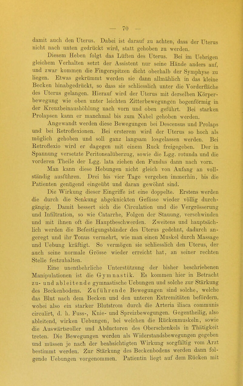 damit auch den Uterus. Dabei ist darauf zu achten, dass der Uterus nicht nach unten gedrückt wird, statt gehoben zu werden. Diesem Heben folgt das Lüften des Uterus. Bei im Uebrigen gleichem Verhalten setzt der Assistent nur seine Hände anders auf. und zwar kommen die Fingerspitzen dicht oberhalb der Symphyse zu liegen. Etwas gekrümmt werden sie dann allmählich in das kleine Becken hinabgedrückt, so dass sie schliesslich unter die Vorderfiäche des Uterus gelangen. Hierauf wird der Uterus mit derselben Körper- bewegung wie oben unter leichten Zitterbewegungen bogenförmig in der Kreuzbeinaushöhlung nach vorn und oben geführt. Bei starken Prolapsen kann er manchmal bis zum Nabel gehoben werden. Angewandt werden diese Bewegungen bei Descensus und Prolaps und bei Retroflexionen. Bei ersterem wird der Uterus so hoch als mögUch gehoben und soll ganz langsam losgelassen werden. Bei Eetroflexio wird er dagegen mit einem Ruck freigegeben. Der in Spannung versetzte Peritonealüberzug, sowie die Lgg. rotunda und die vorderen Theile der Lgg. lata ziehen den Fundus dann nach vorn. Man kann diese Hebungen nicht gleich von Anfang an voll- ständig ausführen. Drei bis vier Tage vergehen immerhin, bis die Patienten genügend eingeübt und daran gewöhnt sind. Die Wirkung dieser Eingriffe ist eine doppelte. Erstens werden die durch die Senkung abgeknickten Gefässe wieder völlig durch- gängig. Damit bessert sich die Circulation und die Vergrösserimg und Infiltration, so wie Catarrhe, Folgen der Stauung, verschwinden und mit ihnen oft die Hauptbeschwerden. Zweitens und hauptsäch- lich werden die Befestigungsbänder des Uterus gedehnt, dadurch an- geregt und ihr Tonus vermehrt, wie man einen Muskel durch Massage und Uebung kräftigt. So vermögen sie schliesslich den Uterus, der auch seine normale Grösse wieder ei'reicht hat, an seiner rechten Stelle festzuhalten. Eine unentbehrHche Unterstützung der bisher beschriebenen Manipulationen ist die Gymnastik. Es kommen hier in Betracht zu- und ableitende gymnastische Uebungen und solche zur Stärkung des Beckenbodens. Zuführende Bewegungen sind solche, welche das Blut nach dem Becken und den unteren Extremitäten befördern, wobei also ein starker Blutstrom durch die Arteria iliaca communis circulirt, d. h. Fuss-, Knie- und Spreizbewegungen. Gegentheilig, also ableitend, wirken Uebungen, bei welchen die Rückenmuskeln, sowie die Auswärtsroller und Abductoren des Oberschenkels in Thätigkeit treten. Die Bewegungen werden als Widerstandsbewegungen gegeben und müssen je nach der beabsichtigten Wirkung sorgfältig vom Ai-zt bestimmt werden. Zur Stärkung des Beckenbodens Averdeu dann fol- gende Uebungen vorgenommen. Patientin liegt auf dem Rücken mit