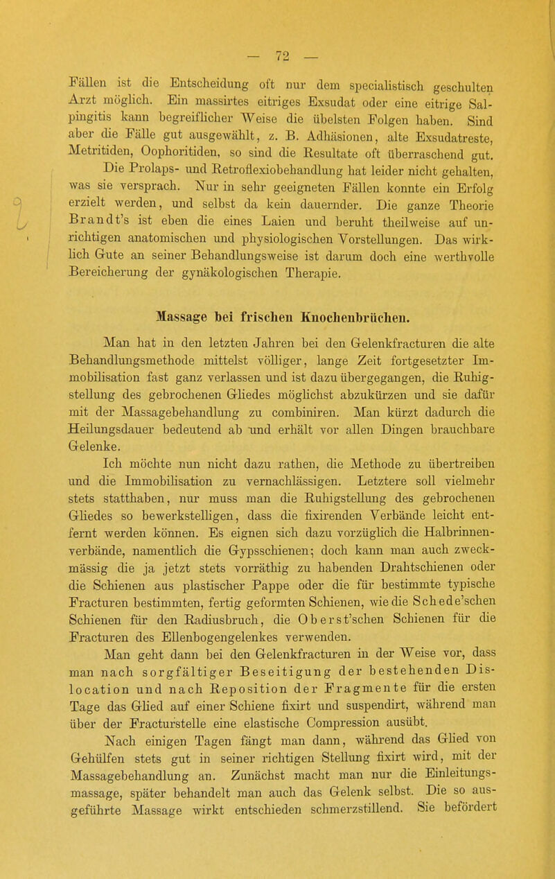 Fällen ist die Entscheidung oft nur dem specialistisch geschulten Arzt möghch. Ein massirtes eitriges Exsudat oder eine eitrige Sal- pingitis kann begreiflicher Weise die übelsten Folgen haben. Sind aber die Fälle gut ausgewählt, z. B. Adhäsionen, alte Exsudatreste, Metritiden, Oophoritiden, so sind die Resultate oft überraschend gut. Die Prolaps- und Retroflexiobehandlung hat leider nicht gehalten, was sie versprach. Nur in sehr geeigneten Fällen konnte ein Erfolg erzielt werden, und selbst da kein dauernder. Die ganze Theorie Brandt's ist eben die eines Laien und beruht theilweise auf un- richtigen anatomischen und physiologischen Vorstellungen. Das wirk- lich Grute an seiner Behandlungsweise ist darum doch eine werthvolle Bereicherung der gynäkologischen Therapie. Massage bei frischen Knochenbrüclieu. Man hat in den letzten Jahren bei den Gelenkfracturen die alte Behandlungsmethode mittelst völliger, lange Zeit fortgesetzter Im- mobihsation fast ganz verlassen und ist dazu übergegangen, die Ruhig- stellung des gebrochenen Grliedes möglichst abzukürzen und sie dafür mit der Massagebehandlung zu combiniren. Man kürzt dadurch die Heilungsdauer bedeutend ab und erhält vor allen Dingen brauchbare Gelenke. Ich möchte nun nicht dazu rathen, die Methode zu übertreiben und die Immobiüsation zu vernachlässigen. Letztere soll vielmehr stets statthaben, nur muss man die BuhigsteUung des gebrocheneu Gliedes so bewerkstelligen, dass die fixirenden Verbände leicht ent- fernt werden können. Es eignen sich dazu vorzüglich die Halbrinnen- verbände, namentlich die Gypsschienen ^ doch kann man auch zweck- mässig die ja jetzt stets vorräthig zu habenden Drahtschienen oder die Schienen aus plastischer Pappe oder die für bestimmte typische Fracturen bestimmten, fertig geformten Schienen, wie die Schede'schen Schienen für den Radiusbruch, die Oberst'schen Schienen für die Fracturen des Ellenbogengelenkes verwenden. Man geht dann bei den Gelenkfracturen in der Weise vor, dass man nach sorgfältiger Beseitigung der bestehenden Dis- location und nach Reposition der Fragmente für die ersten Tage das GHed auf einer Schiene fixirt und suspendirt, während man über der Fracturstelle eine elastische Compression ausübt. Nach einigen Tagen fängt man dann, während das Glied von Gehülfen stets gut in seiner richtigen Stellung fixirt wird, mit der Massagebehandlung an. Zunächst macht man nur die Einleitungs- massage, später behandelt man auch das Gelenk selbst. Die so aus- geführte Massage wirkt entschieden schmerzstillend. Sie befördert