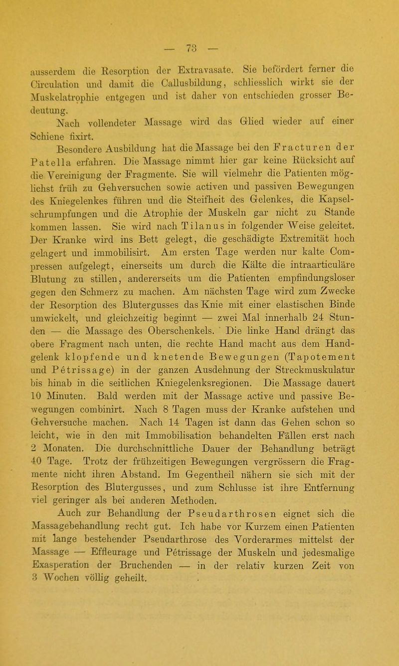 7r> ausserdem die Resorption der Extravasate. Sie befördert ferner die Circulation und damit die Callusbildung, schliesslich wirkt sie der Muskelatrophie entgegen und ist daher von entschieden grosser Be- deutung. Nach vollendeter Massage wird das Glied wieder auf einer Schiene tixirt. Besondere Ausbildung hat die Massage bei den Fracturen der Patella erfahren. Die Massage nimmt hier gar keine Rücksicht auf die Vereinigung der Fragmente. Sie will vielmehr die Patienten mög- lichst früh zu Gehversuchen sowie activen und passiven Bewegungen des Kniegelenkes führen und die Steifheit des Gelenkes, die Kapsel- schrumpfungen und die Atrophie der Muskeln gar nicht zu Stande komnaen lassen. Sie wird nach Tilanus in folgender Weise geleitet. Der Ki-anke wii*d ins Bett gelegt, die geschädigte Extremität hoch gelagert und immobilisirt. Am ersten Tage werden nur kalte Com- pressen aufgelegt, einerseits um durch die Kälte die intraarticuläre Blutung zu stillen, andererseits um die Patienten empfindungsloser gegen den Schmerz zu machen. Am nächsten Tage wird zum Zwecke der Resorption des Blutergusses das Knie mit einer elastischen Binde umwickelt, und gleichzeitig beginnt — zwei Mal innerhalb 24 Stun- den — die Massage des Oberschenkels. ' Die hnke Hand drängt das obere Fragment nach unten, die rechte Hand macht aus dem Hand- gelenk klopfende und knetende Bewegungen (Tapotement und Petrissage) in der ganzen Ausdehnung der Streckmuskulatur bis hinab in die seithchen Kniegelenksregionen. Die Massage dauert 10 Minuten. Bald werden mit der Massage active und passive Be- wegungen combinirt. Nach 8 Tagen muss der Ki-anke aufstehen und Gehversuche machen. Nach 14 Tagen ist dann das Gehen schon so leicht, wie in den mit Immobilisation behandelten Fällen erst nach 2 Monaten. Die durchschnittliche Dauer der Behandlung beträgt 40 Tage. Trotz der frühzeitigen Bewegungen vergrössern die Frag- mente nicht ihren Abstand. Im Gegentheil nähern sie sich mit der Resorption des Blutergusses, und zum Schlüsse ist ihre Entfernung viel geringer als bei anderen Methoden. Auch zur Behandlung der Pseudarthrosen eignet sich die Massagebehandlung recht gut. Ich habe vor Kurzem einen Patienten mit lange bestehender Pseudarthrose des Vorderarmes mittelst der Massage — Effleurage und Petrissage der Muskeln und jedesmalige Exasperation der Bruchenden — in der relativ kurzen Zeit von 3 Wochen völlig geheilt.