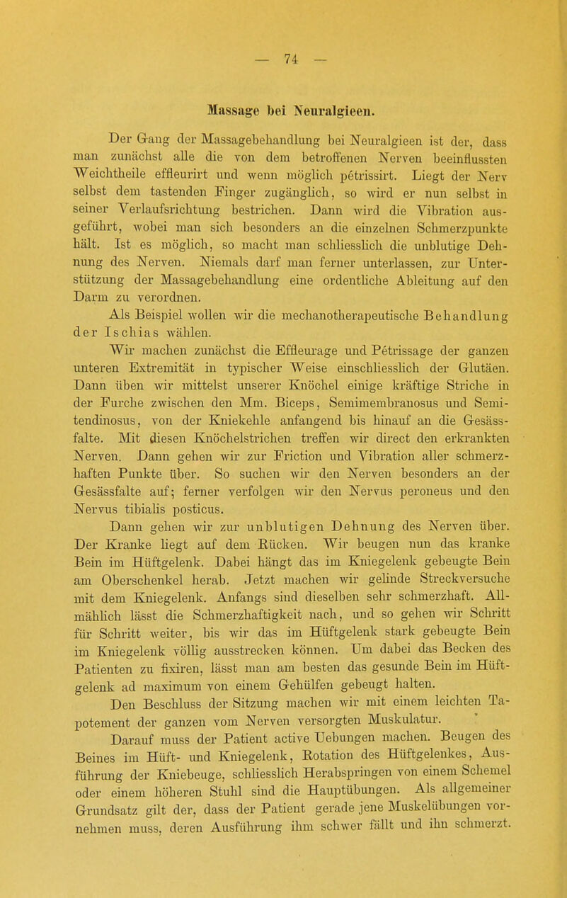 Massage bei Neuralgieeii. Der G-ang der Massagebehancllung bei Neuralgieea ist der, dass man zunächst alle die von dem betroffenen Nerven beeinflussten Weichtheile effleurirt und wenn möglich petrissirt. Liegt der Nerv selbst dem tastenden Finger zugänglich, so wird er nun selbst in seiner Verlaufsrichtung bestrichen. Dann Avird die Vibration aus- geführt, wobei man sich besonders an die einzelnen Schmerzpunkte hält. Ist es möglich, so macht man schliessUch die unblutige Deh- nung des Nerven. Niemals darf man ferner unterlassen, zur Unter- stützung der Massagebehandlung eine ordentliche Ableitung auf den Darm zu verordnen. Als Beispiel wollen wir die mechanotherapeutische Behandlung der Ischias wählen. Wir machen zunächst die Effleurage und Petrissage der ganzen unteren Extremität in typischer Weise einschliesslich der Glutäen. Dann üben wir mittelst unserer Knöchel einige kräftige Striche in der Furche zwischen den Mm. Biceps, Semimembranosus und Semi- tendinosus, von der Kniekehle anfangend bis hinauf an die Gesäss- falte. Mit diesen Knöchelstrichen treffen wir direct den erkrankten Nerven. Dann gehen wir zur Friction und Vibration aller schmerz- haften Punkte über. So suchen wir den Nerven besonders an der Gesässfalte auf; ferner verfolgen wir den Nervus peroneus und den Nervus tibialis posticus. Dann gehen wir zur unblutigen Dehnung des Nerven über. Der Kranke liegt auf dem Rücken. Wir beugen nun das kranke Bein im Hüftgelenk. Dabei hängt das im Kniegelenk gebeugte Bein am Oberschenkel herab. Jetzt machen wir gehnde Streckversuche mit dem Kniegelenk. Anfangs sind dieselben sehr schmerzhaft. All- mählich lässt die Schmerzhaftigkeit nach, und so gehen wir Schritt für Schritt weiter, bis wir das im Hüftgelenk stark gebeugte Bein im Kniegelenk völlig ausstrecken können. Um dabei das Becken des Patienten zu fixiren, lässt man am besten das gesunde Bern im Hüft- gelenk ad maximum von einem Grehülfen gebeugt halten. Den Beschluss der Sitzung machen wir mit einem leichten Ta- potement der ganzen vom Nerven versorgten Muskulatur. Darauf muss der Patient active Uebungen machen. Beugen des Beines im Hüft- und Kniegelenk, Rotation des Hüftgelenkes, Aus- führung der Kniebeuge, schliesslich Herabspringen von einem Schemel oder einem höheren Stuhl sind die Hauptübungen. Als allgemeiner Grundsatz gilt der, dass der Patient gerade jene Muskelübungeu vor- nehmen muss, deren Ausführung ihm schwer fällt und ihn schmerzt.