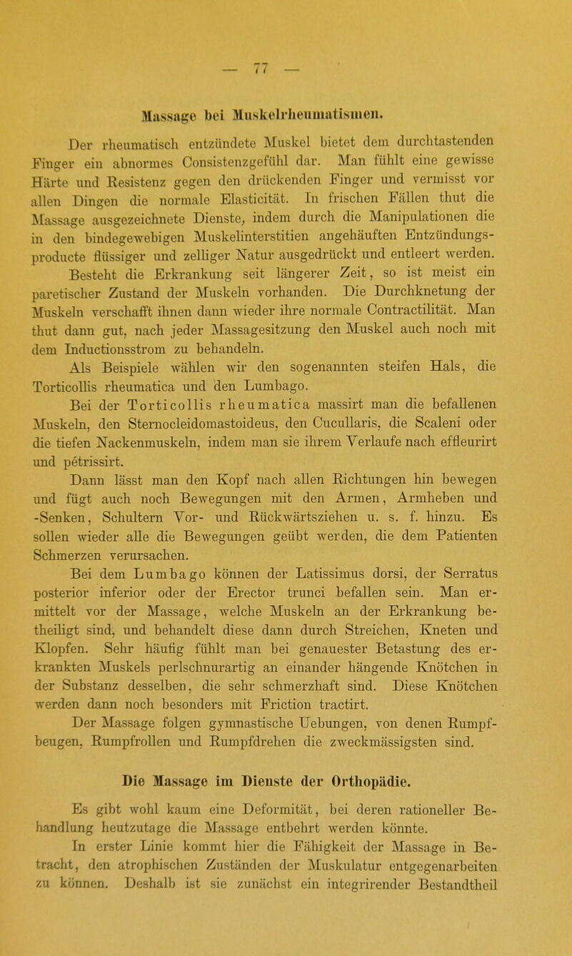Massage bei Muskeliiieumatisineii. Der rheumatisch entzündete Muskel bietet dem durchtastenden Finger ein abnormes Consistenzgefühl dar. Man fühlt eine gewisse Härte und Resistenz gegen den drückenden Finger und vermisst vor allen Dingen die normale Elasticität. In frischen Fcällen thut die Massage ausgezeichnete Dienste, indem durch die Manipulationen die in den bindegewebigen Muskelinterstitien angehäuften Entzündungs- producte flüssiger und zelliger Natur ausgedrückt und entleert werden. Besteht die Erkrankung seit längerer Zeit, so ist meist ein paretischer Zustand der Muskeln vorhanden. Die Durchknetung der Muskeln verschafft ihnen dann wieder ihre normale Contractilität. Man thut dann gut, nach jeder Massagesitzung den Muskel auch noch mit dem Inductionsstrom zu behandeln. Als Beispiele wälilen wir den sogenannten steifen Hals, die TorticoUis rheumatica und den Lumbago. Bei der TorticoUis rheumatica massirt man die befallenen Muskeln, den Stemocleidomastoideus, den Cucullaris, die Scaleni oder die tiefen Nackenmuskeln, indem man sie ihrem Verlaufe nach effleurirt und petrissirt. Dann lässt man den Kopf nach allen Richtungen hin bewegen und fügt auch noch Bewegungen mit den Armen, Armheben und -Senken, Schultern Yor- und Rückwärtsziehen u. s. f. hinzu. Es sollen wieder alle die Bewegungen geübt werden, die dem Patienten Schmerzen verursachen. Bei dem Lumbago können der Latissimus dorsi, der Serratus posterior inferior oder der Erector trunci befallen sein. Man er- mittelt vor der Massage, welche Muskeln an der Erkrankung be- theiligt sind, und behandelt diese dann durch Streichen, Kneten und Klopfen. Sehr häutig fühlt man bei genauester Betastung des er- krankten Muskels perlschnurartig an einander hängende Knötchen in der Substanz desselben, die sehr schmerzhaft sind. Diese Knötchen werden dann noch besonders mit Friction tractirt. Der Massage folgen gymnastische Uebungen, von denen Rumpf- beugen, Rumpfrollen und Rumpfdrehen die zweckmässigsten sind. Die Massage im Dienste der Orthopädie. Es gibt wohl kaum eine Deformität, bei deren rationeller Be- handlung heutzutage die Massage entbehrt werden könnte. In erster Linie kommt hier die Fähigkeit der Massage in Be- tracht, den atrophischen Zuständen der Muskulatur entgegenarbeiten zu können. Deshalb ist sie zunächst ein integrirender Bestandtheil