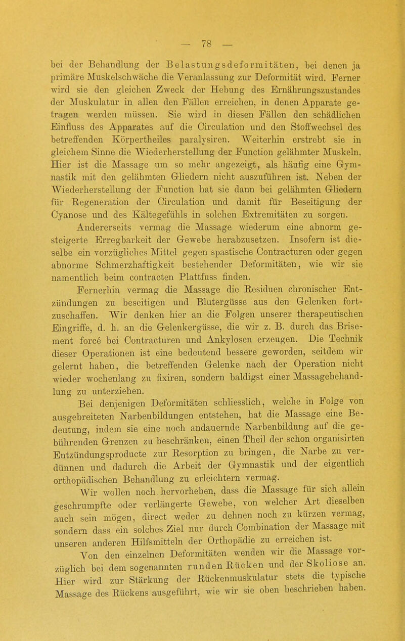 bei der Behandlung der Belastungsdeforinitäten, bei denen ja primäre Muskelschwäche die Veranlassung zur Deformität wird. Ferner wird sie den gleichen Zweck der Hebung des Ernährungszustandes der Muskulatur in allen den Fällen erreichen, in denen Apparate ge- tragen werden müssen. Sie wird in diesen Fällen den schädlichen Einfluss des Apparates auf die Circulation und den Stoffwechsel des betreffenden Körpertheiles paralysiren. AVeiterhin erstrebt sie in gleichem Sinne die Wiederherstellung der Function gelähmter Muskeln. Hier ist die Massage um so mehr angezeigt, als häufig eine Gym- nastik mit den gelähmten Grliedern nicht auszuführen ist. Neben der Wiederherstellung der Function hat sie dann bei gelähmten Gliedern für Regeneration der Circulation und damit für Beseitigung der Cyanose und des Kältegefühls in solchen Extremitäten zu sorgen. Andererseits vermag die Massage wiederum eine abnorm ge- steigerte Erregbarkeit der Gewebe herabzusetzen. Insofern ist die- selbe ein vorzügliches Mittel gegen spastische Contracturen oder gegen abnorme Schmerzhaftigkeit bestehender Deformitäten, wie wir sie namentlich beim contracten Plattfuss finden. Fernerhin vermag die Massage die Residuen chronischer Ent- zündungen zu beseitigen und Blutergüsse aus den Gelenken fort- zuschaffen. Wir denken hier an die Folgen unserer therapeutischen Eingriffe, d. h. an die Gelenkergüsse, die wir z. B. dui'ch das Brise- ment force bei Contracturen und Ankylosen erzeugen. Die Technik dieser Operationen ist eine bedeutend bessere geworden, seitdem wir gelernt haben, die betreffenden Gelenke nach der Operation nicht wieder wochenlang zu fixiren, sondern baldigst einer Massagebehand- lung zu unterziehen. Bei denjenigen Deformitäten schliesslich, welche in Folge von ausgebreiteten Narbenbildungen entstehen, hat die Massage eine Be- deutung, indem sie eine noch andauernde Narbenbildung auf die ge- bührenden Grenzen zu beschränken, einen Theil der schon organisirten Entzündungsproducte zur Resorption zu bringen, die Narbe zu ver- dünnen und dadurch die Arbeit der Gymnastik und der eigentUch orthopädischen Behandlung zu erleichtern vermag. Wir wollen noch hervorheben, dass die Massage für sich allein geschrumpfte oder verlängerte Gewebe, von welcher Art dieselben auch sein mögen, direct weder zu dehnen noch zu kürzen vermag, sondern dass ein solches Ziel nur durch Combination der Massage mit unseren anderen Hilfsmitteln der Orthopädie zu erreichen ist. Von den einzelnen Deformitäten wenden wir die Massage vor- züglich bei dem sogenannten runden Rücken und der Skoliose an. Hier wird zur Stärkung der Rückenrauskulatur stets die typische Massage des Rückens ausgeführt, wie wir sie oben beschrieben haben.