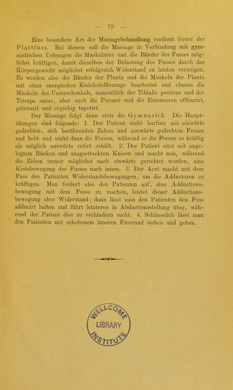 Eine besondere Art der Massagcbeluxndlung verdient ferner der Plattfuss. Bei diesem soll die Massage in Verbindung mit gym- nastischen Uebungen die Muskulatur und die Bänder des Fusses mög- lichst kräftigen, damit dieselben der Belastung des Fusses durch das Körpergewicht möglichst erfolgreich AViderstand zu leisten vermögen. Es werden also die Bänder der Planta und die Muskeln der Planta mit einer energischen Knöcheleffleurage bearbeitet und ebenso die Muskeln des Unterschenkels, namentlich der Tibialis posticus und der Triceps surae, aber auch die Peronei und die Extensoren effleurirt, petrissirt und ergiebig tapotirt. Der Massage folgt dann stets die Gymnastik. Die Haupt- übungen sind folgende: 1. Der Patient steht barfuss mit einwärts gedrehten, sich berührenden Zehen und auswärts gedrehten Fersen und hebt und senkt dann die Fersen, während er die Fersen so kräftig als möglich auswärts rotirt erhält. 2. Der Patient sitzt mit ange- legtem Rücken und ausgestreckten Knieen und macht nun, während die Zehen immer möglichst nach einwärts gerichtet werden, eine Kreisbewegung des Fusses nach innen. 3. Der Arzt macht mit dem Fuss des Patienten Widerstandsbewegungen, um die Adductoren zu kräftigen. Man fordert also den Patienten auf, eine Adductions- bewegimg mit dem Fusse zu machen, leistet dieser Adductions- bewegung aber Widerstand; dann lässt man den Patienten den Fuss adducirt halten und führt letzteren in Abductionsstellung über, wäh- rend der Patient dies zu verhindern sucht. 4. Schliesslich lässt man den Patienten mit erhobenem inneren Fussrand stehen und gehen. LIBRARY