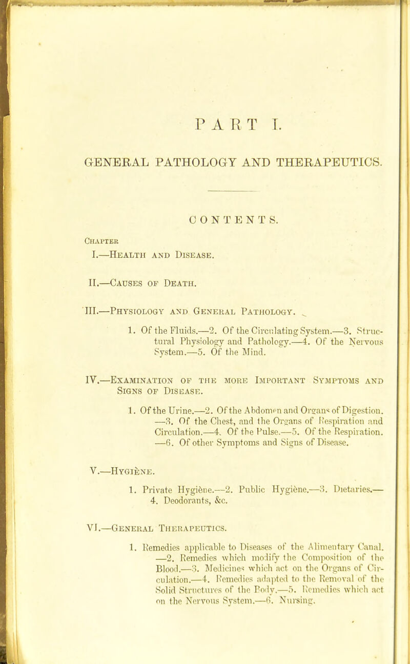 PART T. GENERAL PATHOLOGY AND THERAPEUTICS. CONTENTS. ChjVpter I.—Health and Disease. II.—Causes op Death. III. —Physiology and General Pathology. ^ 1. Of the Fluids.—2. Of the CirciilatiDgSystem.—3. Struc- tural Physiolocry and Pathology.—4. Of the Nervous System.—5. Of the Mind. IV. —Examination op the more Important Symptoms and Signs of Disuiase. 1. Of the Urine.—2. Of the Abdonipn and Oreanx of Digestion. —3. Of the Chest, and tlie Organs of Respiration and Circulation.—4. Of the Pulse.—5. Of the Respiration. —6. Of other Symptoms and Signs of Disease. V.—Hygiene. 1. Private Hygifene.—2. Public Hygiene.—3. Diettiries.— 4. Deodorants, &c. VI.—General Therapeutics. 1. Remedies applicable to Diseases of the Alimentary Canal. —2. Remedies which modify the Composition of the Blood.—3. Jledicine-; which act on the Organs of Cir- culation.—4-. i'cmcdics ailajjled to tlic Removal of the Solid Structures of the Body.—5. IJcmedies whicli act on the Nervous System.—6. Nui-sing.