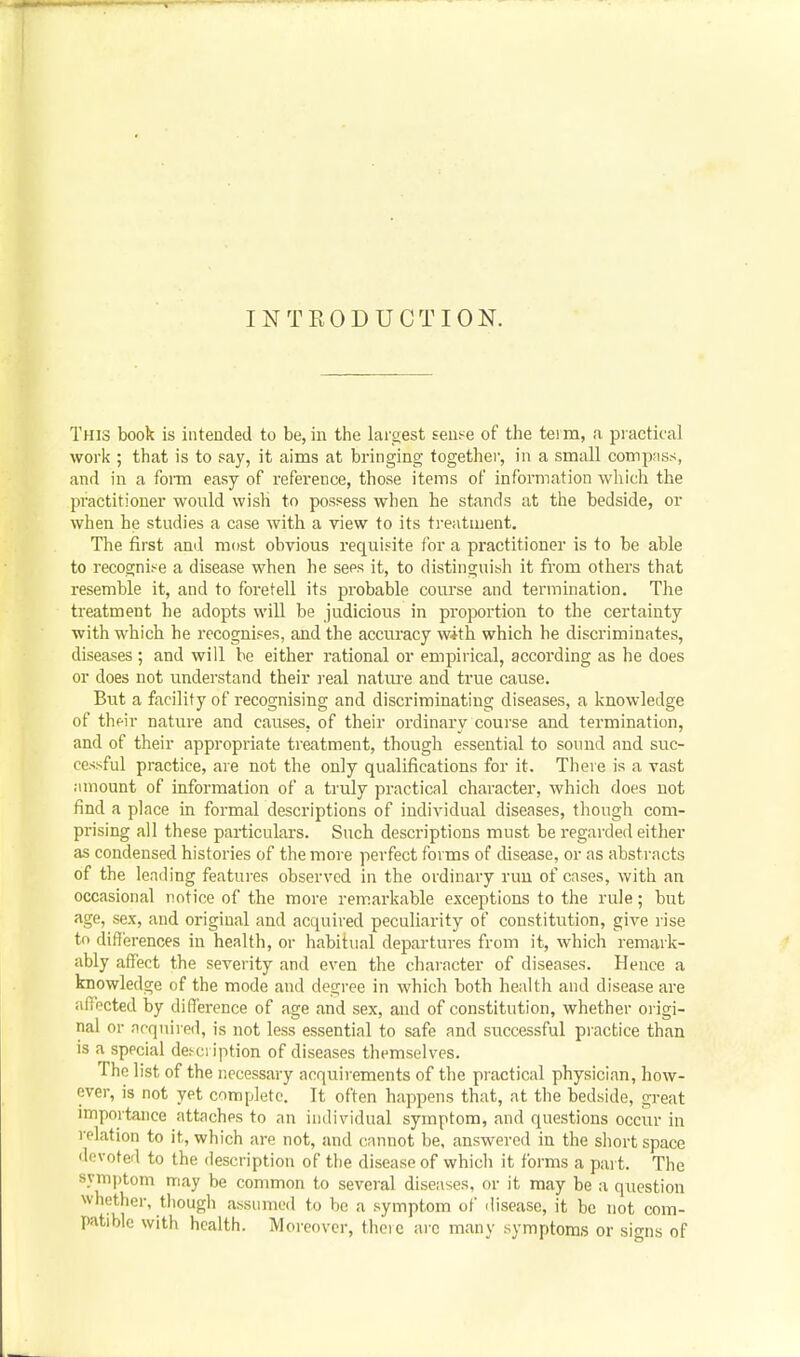 INTRODUCTION. This book is intended to be, in the largest sense of the tei m, <i practical work ; that is to say, it aims at bringing togethei-, in a small compass, and in a form easy of reference, those items of information which the practitioner would wish to possess when he stands at the bedside, or when he studies a case with a view to its treatment. The first and most obvious requisite for a practitioner is to be able to recognise a disease when he sees it, to distinguish it from others that resemble it, and to foretell its probable course and termination. The treatment he adopts will be judicious in proportion to the certainty with which he recognises, and the accuracy with which he discriminates, diseases ; and will be either rational or empirical, according as he does or does not understand their real nature and true cause. But a facility of recognising and discriminating diseases, a knowledge of their nature and causes, of their ordinary course and termination, and of their appropriate treatment, though essential to sound and suc- cessful practice, are not the only qualifications for it. There is a vast amount of information of a truly practical character, which does not find a place in formal descriptions of individual diseases, though com- prising all these particulars. Such desci'iptions must be regarded either as condensed histories of the more perfect forms of disease, or as abstracts of the leading featui-es observed in the ordinary run of cases, with an occasional notice of the more remarkable exceptions to the rule; but age, sex, and original and acquired peculiarity of constitution, give rise to differences in health, or liabitual departures from it, which remark- ably affect the severity and even the character of diseases. Hence a knowledge of the mode and degree in which both health and disease are affected by difference of age and sex, and of constitution, whether origi- nal or acquired, is not less essential to safe and successful practice than is a special desci iption of diseases themselves. The list of the necessary acquirements of the practical physician, how- ever, is not yet complete. It often happens that, at the bedside, great importance attaches to an individual symptom, and questions occur in relation to it, which are not, and cannot be, answered in the short space devoted to the description of the disease of which it forms a part. The symptom may be common to several diseases, or it may be a question whether, though assumed to be a symptom of ilisease, it be not com- patible with health. Moreover, there arc many symptoms or signs of