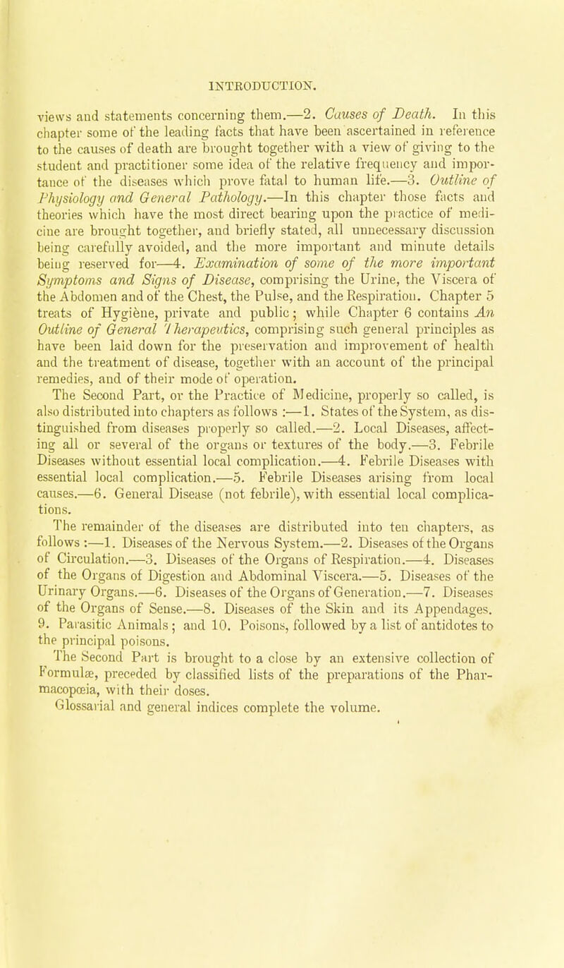 views and statements concerning them.—2. Causes of Death. In tin's chapter some of the leading facts that have been ascertained in reference to the causes of death are brought together with a view of giving to the student and practitioner some idea of the relative frequency and impor- tance of the diseases which prove fatal to human life.—3. Outline of Physiology and General Pathology.—In this chapter those facts and theories which have the most direct bearing upon the practice of medi- cine are brought together, and briefly stated, all unnecessary discussion being carefully avoided, and the more important and minute details being I'eserved for—4. Examination of some of the more important Symptoms and Signs of Disease, comprising the Urine, the Viscera of the Abdomen and of the Chest, the Pulse, and the Respiration. Chapter 5 treats of Hygiene, private and public; while Chapter 6 contains An Outline of General '/herapeutics, comprising such general principles as have been laid down for the preservation and improvement of health and the treatment of disease, together with an account of the principal remedies, and of their mode of operation. The Second Part, or the Practice of Medicine, properly so called, is also distributed into chapters as follows :—1. States of the System, as dis- tinguished from diseases properly so called.—2. Local Diseases, affect- ing all or several of the organs or textures of the body.—3. Febrile Diseases without essential local complication.—4. Febrile Diseases with essential local complication.—b. Febrile Diseases arising from local causes.—6. General Disease (not febrile), with essential local complica- tions. The remainder of the diseases are distributed into ten chapters, as follows:—1. Diseases of the Nervous System.—2. Diseases of the Organs of Circulation.—3. Diseases of the Organs of Respiration.—4. Diseases of the Organs of Digestion and Abdominal Viscera.—5. Diseases of the Urinary Organs.—6. Diseases of the Organs of Generation.—7. Diseases of the Organs of Sense.—8. Diseases of the Skin and its Appendages, 9. Parasitic Animals ; and 10, Poisons, followed by a list of antidotes to the principal poisons. The Second Pai-t is brought to a close by an extensive collection of Formulse, preceded by classified lists of the preparations of the Phar- macopajia, with their doses. Glossarial and general indices complete the volume.