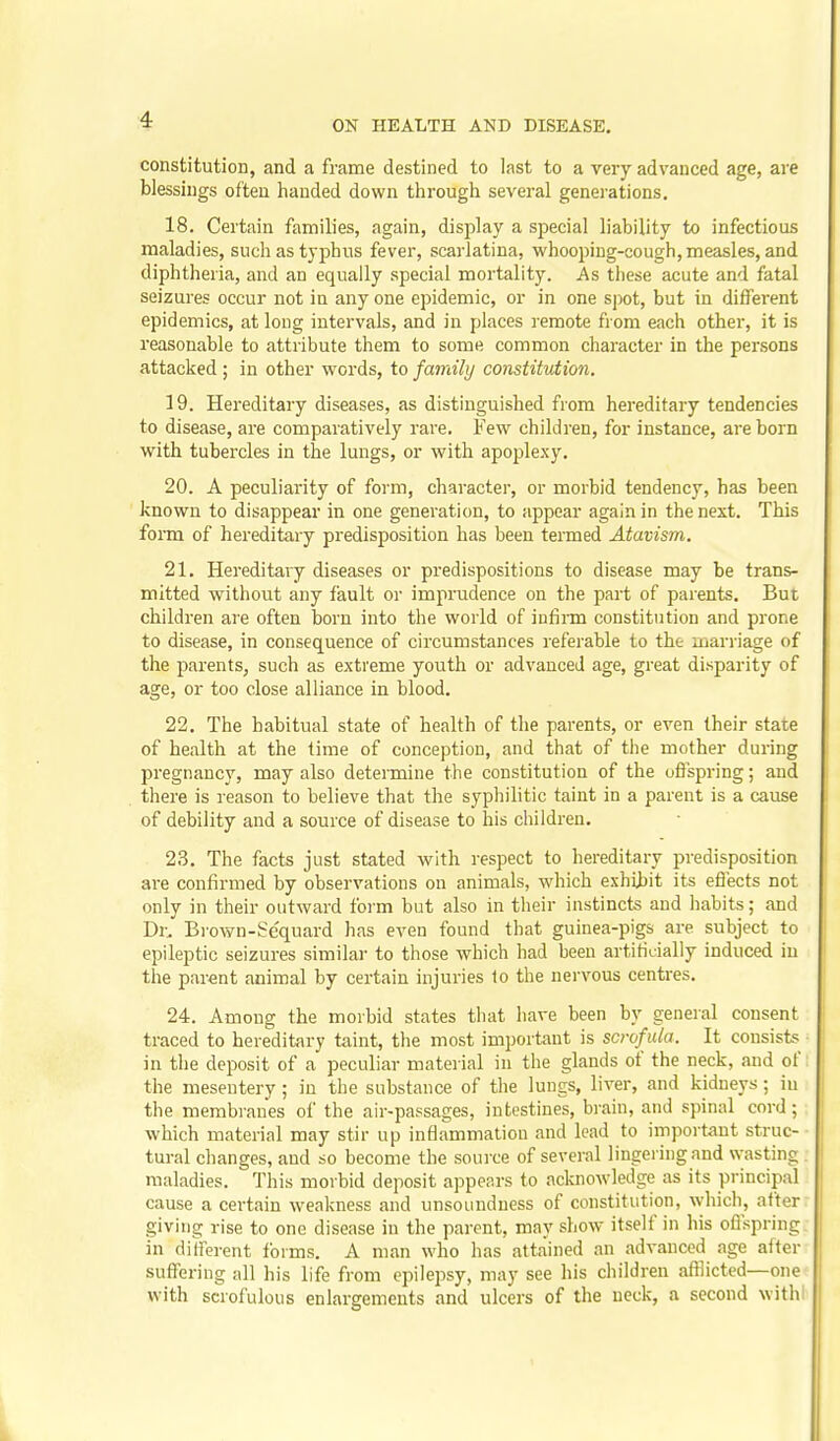 constitution, and a frame destined to last to a very advanced age, are blessings often handed down through several genei'ations, 18. Certain families, again, display a special liability to infectious maladies, such as typhus fever, scarlatina, whooping-cough, measles, and diphtheria, and an equally special mortality. As these acute and fatal seizures occur not in any one epidemic, or in one spot, but in different epidemics, at long intervals, and in places remote from each other, it is reasonable to attribute them to some common character in the persons attacked; in other words, to family constitution. 19. Hereditary diseases, as distinguished from hereditary tendencies to disease, are comparatively rare. Few children, for instance, are born with tubercles in the lungs, or with apoplexy, 20. A peculiarity of form, character, or morbid tendency, has been known to disappear in one generation, to appear again in the next. This form of hereditary predisposition has been termed Atavism. 21. Hereditary diseases or predispositions to disease may be trans- mitted without any fault or imprudence on the part of parents. But children are often born into the world of infirm constitution and prone to disease, in consequence of circumstances referable to the marriage of the parents, such as extreme youth or advanced age, great disparity of age, or too close alliance in blood. 22. The habitual state of health of the parents, or even their state of health at the time of conception, and that of the mother during pregnancy, may also determine the constitution of the oflspring; and there is reason to believe that the syphilitic taint in a parent is a cause of debility and a source of disease to his children. 23. The facts just stated Avith respect to hereditary predisposition are confirmed by observations on animals, which exhibit its eflects not only in their outward form but also in their instincts and habits; and Dr.' Brown-Sequard has even found that guinea-pigs are subject to epileptic seizures similar to those which had been artificially induced in the parent animal by certain injuries 1o the nervous centres. 24. Among the morbid states that have been by general consent traced to hereditary taint, the most important is scrof ula. It consist^ in the deposit of a peculiar material in the glands of the neck, and of the mesentery; in the substance of the lungs, liver, and kidneys; in the membranes of the air-passages, intestines, brain, and spinal cord; which material may stir up inflammation and lead to important struc- tural changes, and so become the source of several lingering and wasting maladies. This morbid deposit appears to acknowledge as its principal cause a certain weakness and unsoundness of constitution, which, after giving rise to one disease in the parent, may show itself in his oflspring in difrerent forms. A man who has attained an advanced age after suffering all his life from epilepsy, may see his children afflicted—one with scrofulous enlargements and ulcers of the neck, a second withl