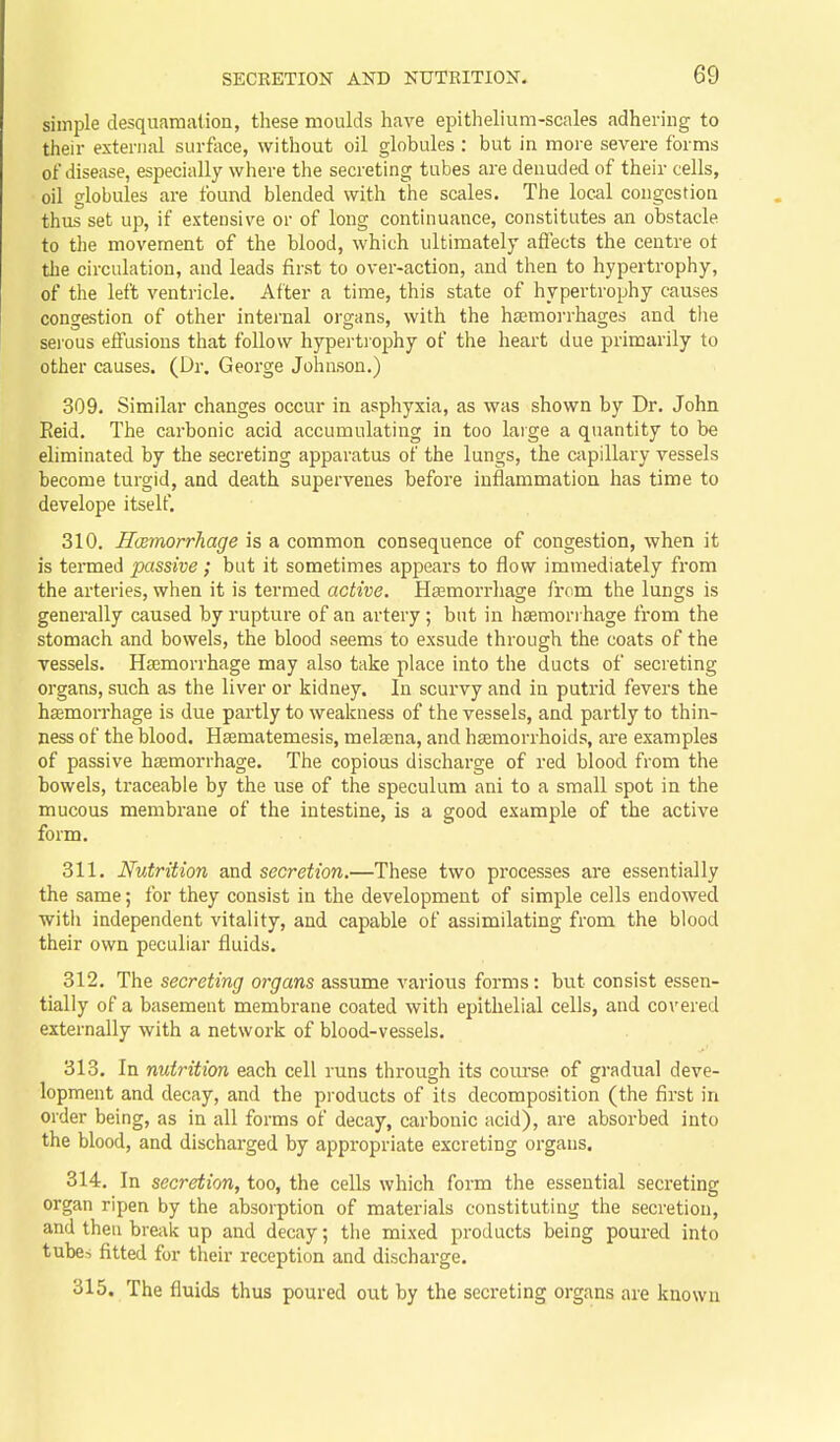 simple desquamation, these moulds have epithelium-scales adhering to their external surfoce, without oil globules : but in more severe forms of disease, especially where the secreting tubes are denuded of their cells, oil globules are found blended with the scales. The local congestion thus set up, if extensive or of long continuance, constitutes an obstacle to the movement of the blood, which ultimately affects the centre ot the circulation, and leads first to over-action, and then to hypertrophy, of the left ventricle. After a time, this state of hypertrophy causes congestion of other internal organs, with the ha?morrhages and tlie seious effusions that follow hypertrophy of the heart due primarily to other causes. (Dr. George Johnson.) 309. Similar changes occur in asphyxia, as was shown by Dr. John Eeid. The carbonic acid accumulating in too large a quantity to be eliminated by the secreting apparatus of the lungs, the capillary vessels become turgid, and death supervenes before inflammation has time to develope itself. 310. Hcemorrhage is a common consequence of congestion, when it is termed passive; but it sometimes appears to flow immediately from the arteries, when it is termed active. Haemorrhage from the lungs is generally caused by rupture of an artery ; but in haemori hage from the stomach and bowels, the blood seems to exsude through the coats of the vessels. Haemorrhage may also take place into the ducts of secreting organs, such as the liver or kidney. In scurvy and in putrid fevers the hsemorrhage is due partly to weakness of the vessels, and partly to thin- ness of the blood. Hsematemesis, melsena, and haemorrhoids, are examples of passive haemorrhage. The copious discharge of red blood from the bowels, traceable by the use of the speculum ani to a small spot in the mucous membrane of the intestine, is a good example of the active form. 311. Nutrition and secretion.—These two processes are essentially the same; for they consist in the development of simple cells endowed witii independent vitality, and capable of assimilating from the blood their own peculiar fluids. 312. The secreting organs assume various forms: but consist essen- tially of a basement membrane coated with epithelial cells, and covered externally with a network of blood-vessels. 313. In nutrition each cell runs through its course of gradual deve- lopment and decay, and the products of its decomposition (the first in order being, as in all forms of decay, carbonic acid), are absorbed into the blood, and discharged by appropriate excreting organs, 314. In secretion, too, the cells which fonn the essential secreting organ ripen by the absorption of materials constituting the secretion, and then break up and decay; tlie mixed products being poured into tubes fitted for their reception and discharge. 315. The fluids thus poured out by the secreting organs are known