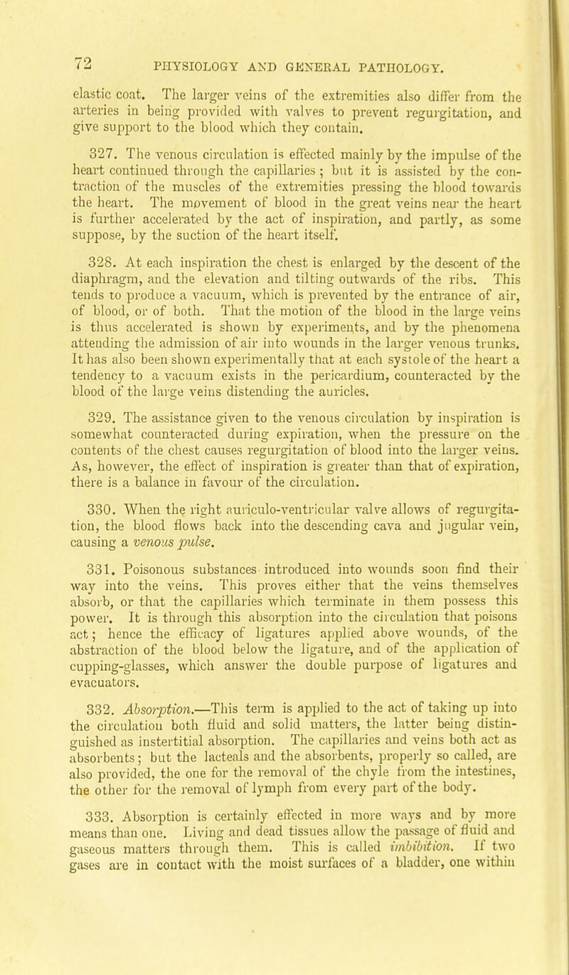 elastic coat. The larger veins of the extremities also differ from the arteries in being provided with valves to prevent regurgitation, and give support to the blood which they contain. 327. The venous circulation is effected mainly by the impulse of the heart continued through the capillaries ; but it is assisted by the con- ti'action of the muscles of the extremities pressing the blood towards the heart. The movement of blood in the great veins near the heart is further accelerated by the act of inspiration, and partly, as some suppose, by the suction of the heart itself. 328. At each inspiration the chest is enlarged by the descent of the diaphragm, and the elevation and tilting outwards of the ribs. This tends to produce a vacuum, which is prevented by the entrance of air, of blood, or of both. That the motion of the blood in the large veins is thus accelerated is shown by experiments, and by the phenomena attending the admission of air into wounds in the larger venous trunks. It has also been shown experimentally that at each systole of the heart a tendency to a vacuum exists in the pericardium, counteracted by the blood of the large veins distending the auricles. 329. The assistance given to the venous circulation by inspiration is somewhat counteracted during expiration, when the pressure on the contents of the chest causes regurgitation of blood into the larger veins. As, however, the effect of inspiration is greater than that of expiration, there is a balance in favour of the circulation. 330. When the right auriculo-ventricular valve allows of regurgita- tion, the blood flows back into the descending cava and jugular vein, causing a venous imlse. 331. Poisonous substances introduced into wounds soon find their way into the veins. This proves either that the veins themselves absorb, or that the capillaries which terminate in them possess this power. It is through this absorption into the circulation that poisons act; hence the efficacy of ligatures applied above wounds, of the abstraction of the blood below the ligature, and of the appliaition of cupping-glasses, which answer the double purpose of ligatures and evacuate rs. 332. Absorption.—This term is applied to the act of taking up into the circulation both fluid and solid matters, the latter being distin- guished as instertitial absorption. The capillaries and veins both act as absorbents; but the lacteals and the absorbents, properly so called, are also provided, the one for the removal of the chyle from the intestines, the other for the removal of lymph from every part of the body. 333. Absorption is certainly effected in more ways and by more means than one. Living and dead tissues allow the passage of fluid and gaseous matters through them. This is called imbibition. U two gases are in contact with the moist surfaces of a bladder, one within