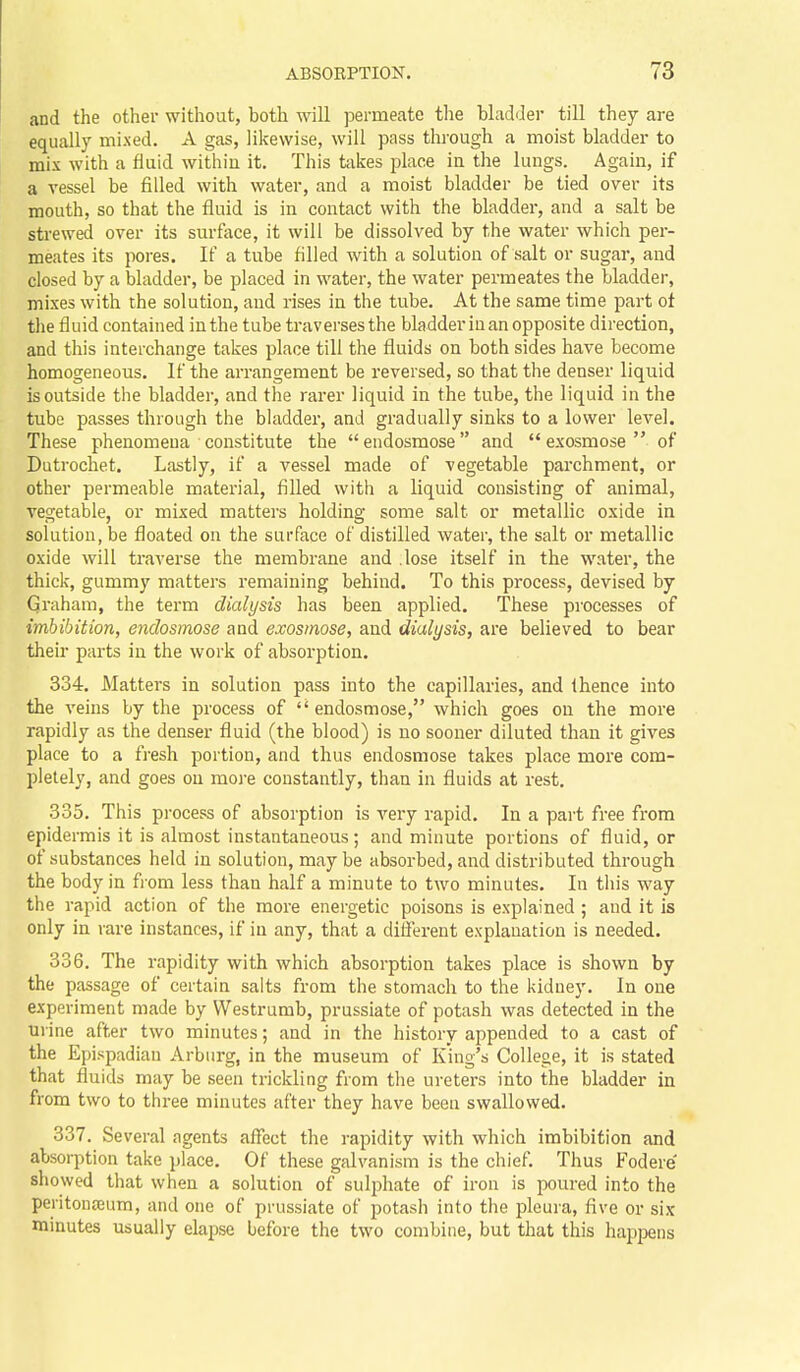 and the other without, both will permeate the bladder till they are equally mixed. A gas, likewise, will pass through a moist bladder to mix with a fluid within it. This takes place in the lungs. Again, if a vessel be filled with water, and a moist bladder be tied over its mouth, so that the fluid is in contact with the bladder, and a salt be strewed over its surface, it will be dissolved by the water which per- meates its pores. If a tube filled with a solution of salt or sugar, and closed by a bladder, be placed in water, the water permeates the bladder, mixes with the solution, and rises in the tube. At the same time part of the fluid contained in the tube traverses the bladder in an opposite direction, and this interchange takes place till the fluids on both sides have become homogeneous. If the arrangement be reversed, so that the denser liquid is outside the bladder, and the rarer liquid in the tube, the liquid in the tube passes through the bladder, and gradually sinks to a lower level. These phenomena constitute the endosmose and  exosmose  of Dutrochet. Lastly, if a vessel made of vegetable parchment, or other permeable material, filled with a liquid consisting of animal, vegetable, or mixed matters holding some salt or metallic oxide in solution, be floated on the surface of distilled water, the salt or metallic oxide will traverse the membrane and .lose itself in the water, the thick, gummy matters remaining behind. To this process, devised by Graham, the term dialysis has been applied. These processes of imbibition, endosmose and exosmose, and dialysis, are believed to bear their parts in the work of absorption. 334. Matters in solution pass into the capillaries, and Ihence into the A'eins by the process of  endosmose, which goes on the more rapidly as the denser fluid (the blood) is no sooner diluted than it gives place to a fresh portion, and thus endosmose takes place more com- pletely, and goes on more constantly, than in fluids at rest. 335. This process of absorption is very rapid. In a part free from epidermis it is almost instantaneous; and minute portions of fluid, or of substances held in solution, may be absorbed, and distributed through the body in from less than half a minute to two minutes. In this way the rapid action of the more energetic poisons is explained ; and it is only in rare instances, if in any, that a different explanation is needed. 336. The rapidity with which absorption takes place is shown by the passage of certain salts from the stomach to the kidney. In one experiment made by VVestrumb, prussiate of potash was detected in the urine after two minutes; and in the history appended to a cast of the Epispadian Arburg, in the museum of King's College, it is stated that fluids may be seen trickling from the ureters into the bladder in from two to three minutes after they have been swallowed. 337. Several agents affect the rapidity with which imbibition and absorption take place. Of these galvanism is the chief. Thus Fodere showed that when a solution of suljjhate of iron is poured into the peritonseum, and one of prussiate of potash into the pleura, five or six minutes usually elapse before the two combine, but that this happens