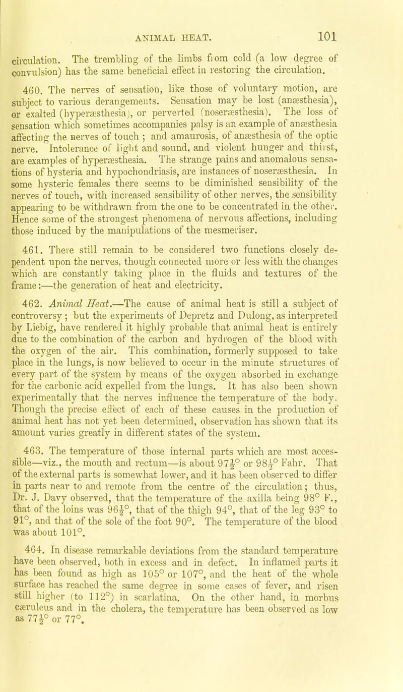 circulation. The trembliug of the limbs fiom cold (a low degree of convulsion) has the same benericial eftect in lestoring the circulation. 460. The nerves of sensation, like those of voluntary motion, are subject to vai-ious derangements. Sensation may be lost (anaesthesia), or exalted (hj^erassthesia), or perverted (nosera?sthesia). The loss of sensation which sometimes accompanies palsy is an example of anaesthesia afl'ecting the nerves of touch ; and amaurosis, of anaesthesia of the optic nerve. Intolerance of light and sound, and violent hunger and thiist, are examples of hypersesthesia. The strange pains and anomalous sensa- tions of hysteria and hypochondriasis, are instances of noseraesthesia. In some hysteric females there seems to be diminished sensibility of the nerves of touch, with increased sensibility of other nerves, the sensibility appearing to be withdrawn from the one to be concentrated in the other. Hence some of the strongest phenomena of nervous affections, including those induced by the manipulations of the mesmeriser. 461. There still remain to be considered two functions closely de- pendent upon the nerves, though connected more or less with the changes which are constantly taking pLice in the fluids and textures of the frame:—the generation of heat and electricity. 462. Animal Heat.—The cause of animal heat is still a subject of controversy; but the experiments of Depi'etz and Dulong, as interpreted by Liebig, have rendered it highly probable that animal heat is entirely due to the combination of the carbon and hydiogen of the blood with the oxygen of the air. This combination, formerly supposed to take place in the limgs, is now believed to occur in the minute structures of every pai't of the system by means of the oxygen absorbed in exchange for the carbonic acid expelled from the lungs. It has also been shown experimentally that the nerves influence the temperature of the body. Though the precise effect of each of these causes in the production of animal heat has not yet been determined, observation has shown that its amount varies gi-eatly in different states of the system. 463. The temperature of those internal parts which are most acces- sible—viz., the mouth and rectum—is about 97j° or 98^° Fahr. That of the external parts is somewhat lower, and it has been observed to difier in parts near to and remote from the centre of the circitlation; thus, Dr. J. Davy observed, that the temperature of the axilla being 98° F., that of the loins was 96^°, that of the thigh 94°, that of the leg 93° to 91°, and that of the sole of the foot 90°. The temjieratm-e of the blood was about 101°. 464. In disease remarkable deviations from the standard temperature have been observed, both in excess and in defect. In inflamed parts it has teen found as high as 105° or 107°, and the heat of the whole surface has reached the same degree in some cases of fever, and risen still higher (to 112°) in scarlatina. On the other hand, in morbus ca'ruleus and in the cholera, the temperature has been observed as low as 77^° or 77°.