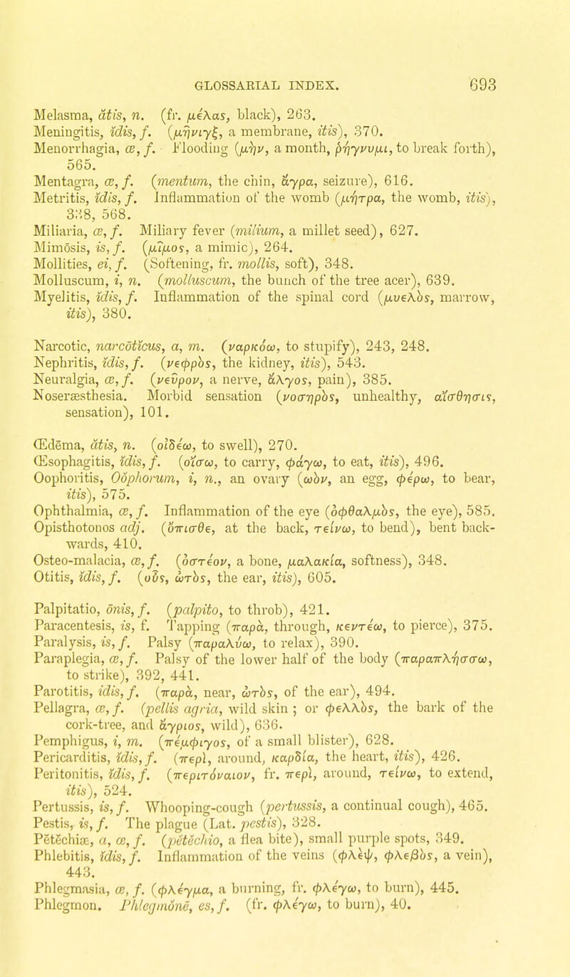 Melasma, dtis, n. (fr, fieXas, black), 263. Meningitis, idis, f. {iJ.r\uiy^, a membrane, itis), 370. Menorrhagia, 02, f. Flooding {fi^v, a month, priyvvixi, to brealc forth), 565. Mentagra, cb, f. (mentim, the ciiin, &ypa, seizure), 616. Metritis, idis, f. Inflammation of the womb (^iTjrpa, the womb, itis), 338, 568. Miliaria, ce,f. Miliary fever (milium, a millet seed), 627. Mimosis, is,f. {fufxos, a mimic), 264. Mollities, ei,f. (Softening, fr. mollis, soft), 348. Molluscum, i, n. (molluscum, the bunch of the tree acer), 639. Myelitis, Mis, f. Inflammation of the spinal cord {[xveXhs, marrow, itis), 380. Nai'cotic, narcdticus, a, m. (uapKocc, to stnpify), 243, 248. Nephritis, idis,f. (vecpphs, the kidney, itis), 543. Neuralgia, a?,/, {pevpou, a nerve, ^.^yos, pain), 385. Nosersesthesia. Morbid sensation {voarjphs, unhealthy, a1(r6ri(ri^, sensation), 101. CEdema, dtis, n. [olSeu, to swell), 270. ffisophagitis, tdis,f. {oiffu, to carry, (pdyw, to eat, itis), 496. Oophoritis, Oophorum, i, n., an ovary {aibu, an egg, (pepu), to bear, itis), 575. Ophthalmia, ce, f. Inflammation of the eye (6(p9aXfxhs, the eye), 585. Opisthotonos adj, (oiriade, at the back, reivw, to bend), bent back- wards, 410. Osteo-malacia, CB,f, {ocrTeov, a bone, fxaXaKia, softness), 348. Otitis, idis,f. (oSy, urhs, the ear, itis), G05. Palpitatio, dnis, f. [palpito, to throb), 421. Pai-acentesis, is, f. Tapping (Trapa, through, KevTeu, to pierce), 375. Paralysis, is,f. Palsy {TrapaKvo}, to relax), 390. Paraplegia, ce,f. Palsy of the lower half of the body {irapairX-qa-a-C)}, to strike), 392, 441. Parotitis, idis, f. (irapa, near, wrhs, of the ear), 494. Pellagra, cc,f. (pellis agria, wild skin ; or (peWhs, the bark of the cork-tree, and &ypios, wild), 686. Pemphigus, i, m, (irefxcptyos, of a small blister), 628, Pericarditis, idis,f. (-rrepl, around, KapSia, the heart, itis), 426. Peritonitis, idis, f. (irepirSvaiou, fr. irepl, around, reiuu, to extend, itis), 524. Pertussis, is,f. Whooping-cough (pertussis, a continual cough), 465. Pestis, is,/. The plague (La.t. pestis), 328. Petechia, a, ce, f. (petec/tio, a flea bite), small purple spots, 349. Phlebitis, {dis,f. Inflammation of the veins (</)Aei]/, ^\efihs, a vein), 443. Phlegmasia, ce, f. (<pKeyfia, a burning, fr. (p\4yco, to burn), 445. Phlegmon. Fhlegmdne, es, f. (fr. (|)Ae7w, to burn), 40.