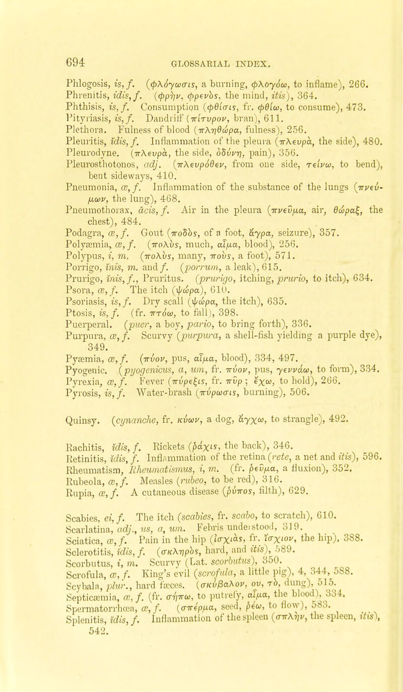 Phlogosis, is,f. ((p\6yai(ns, a burning, (p\oy6u, to inflame), 266. Phrenitis, idis,f. {<ppi^v. <ppevhs, the mind, itis), 364. Phthisis, is,f. Consumption (cpdia-is, IV. (p6icD, to consume), 473. Pityriasis, is,f. Dandiitf (TriVvpoz/, bran), 611. Plethora. Fuhiess of blood {■K\'q6dt)pa, fulness), 256. Pleuritis, idis, f. Inflammation of the pleura {wXevpa, the side), 480. Pleurodyne. (TrAeupa, the side, oSwr), pain), 356. Pleurosthotonos, adj. {Tr\evp66ey, from one side, Teivco, to bend), bent sideways, 410. Pneumonia, ce,/. Inflammation of the substance of the lungs (irj/eu- /tto)!/, the lung), 468. Pneumothorax, dcis, f. Air in the pleura (Trvev/xa, air, 6copa^, the chest), 484. Podagra, ce,f. Gout {TroShs, of a foot, &ypa, seizure), 357. Polyeemia, CB,f. (ttoAus, much, aT/xa, blood), 256. Polypus, i, m. (TroAi/s, many, irovs, a foot), 571. Porrigo, iiiis, m. and/. Q^orruiii, a leak), 615. Prurigo, inis,/.. Pruritus, (prurigo, itching, ^jz-iinb, to itch), 634. Psora, CE, /. The itch (xpcipa), 610. Psoriasis, is, f. Dry scall {ipcipa, the itch), 635. Ptosis, is,f. (fr. wrow, to fall), 398. Puerperal, (puer, a boy, pario, to bring forth), 336. Purpura, ce, f. Scurvy (purpura, a shell-fish yielding a purple dye), 349. Pyaamia, a},f. (irvou, pus, af^a, blood), 334, 497. Pyogenic, (pyogenicus, a, um, fr. irvov, pus, yevvdw, to form), 334. Pyrexia, a;, f. Fever (irvpe^is, fr. irvp ; exa, to hold), 266. Pyrosis, is,/. Water-brash (jvpuais, burning), 506. Quinsy, {cynanche, fr. kvwu, a dog, &yx<^, to strangle), 492. Rachitis, idis, f. Eickets (pa-xis, the back), 346. Retinitis, idis, f. Infl.immation of the retina (rete, a net and itis), 596. Rheumatisna, Eheumatisinus, i, m. (fr. peD^a, a fluxion), 352, Rubeola, ce, f. Measles (rubeo, to beared), 316. Rupia, CB,f. A cutaneous disease [pviros, filth), 629. Scabies, ei,f. The itch (scabies, fr. scabo, to scratch), 610. Scarlatina, adj., us, a, um. Febris undeistood, 319. Sciatica, a,/. Pain in the hip (iax^as, fr. forxioi/, the hip), 388. Sclerotitis, idis, f. (fficKriphs, hard, and itis),^ 589. Scorbutus, i, m. Scurvy (Lat. scorbutus), 350. Scrofula, m, f. King's evil (scrofula, a little pig), 4, 344, 5S8. Scybala, pluk, hard feces. (aKvPa^ov, ov, rb, dung), 515. Septicemia, cc, /. (fr. aviru, to putrely, aT^la, the blood), 334. Spurmatorrhcea, ce, f. (o-7r€>a, seed, ^e'w, to flow), 583. Splenitis, idis, f. Inflammation of the spleen (o-ttAtjj/, the spleen, itts), 542.