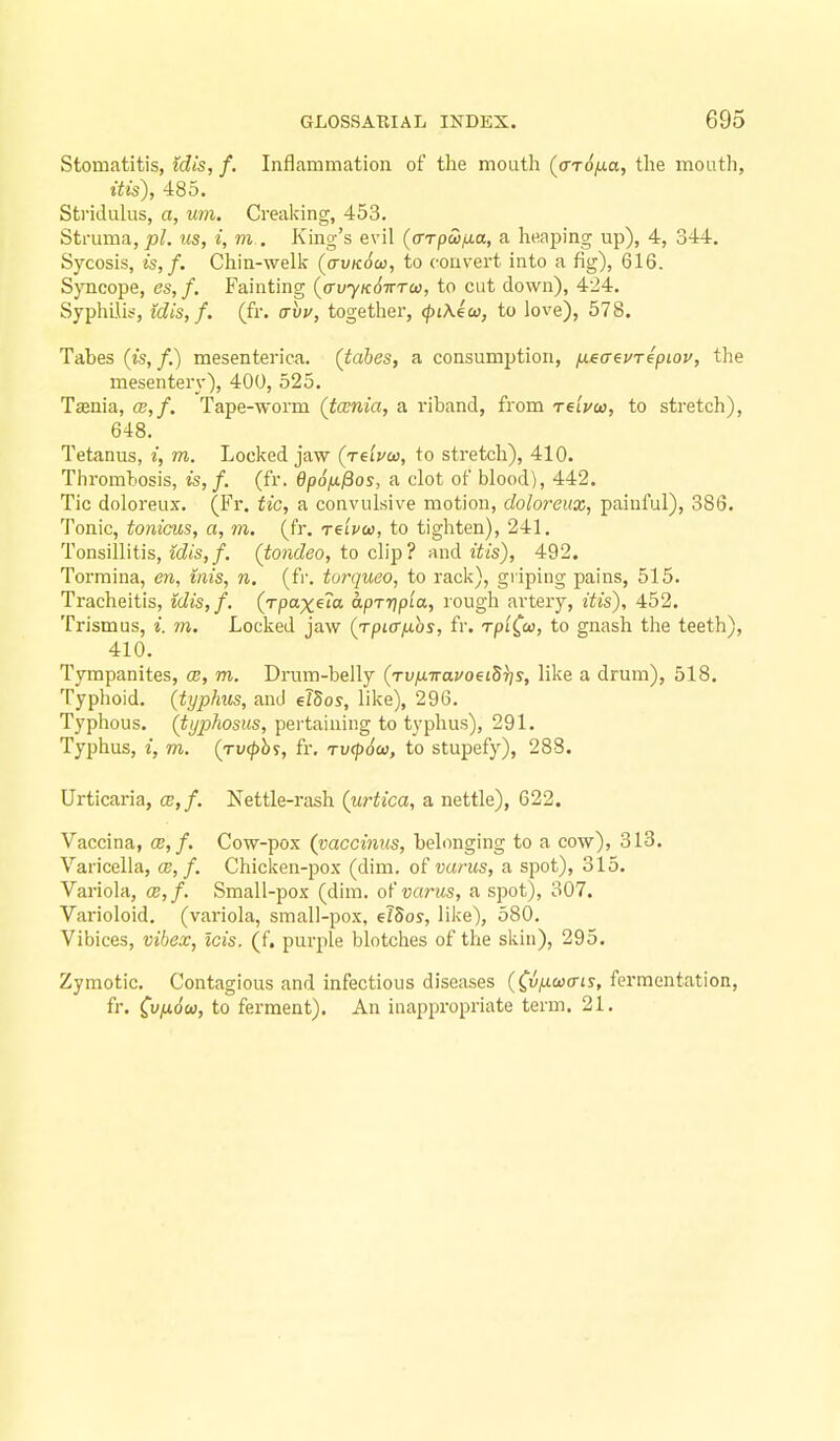 Stomatitis, idis, f. Inflammation of the mouth (aTOfJia, the mouth, itis), 485. Stridulus, a, um. Creaking, 453. Struma, pi. us, i, m . King's evil (a-rpSsfxa, a heaping up), 4, 344. Sycosis, is,f. Chin-welk (o-vkoo), to convert into a fig), 616. Syncope, es,f. Fainting {auyK6iTT(i}, to cut down), 424. Syphilis, idis, f. (fr. avv, together, (piKecc, to love), 578. Tabes (is, /.) mesenterica. (tabes, a consumption, ^eaevrepiov, the mesentery), 400, 525. Taenia, ce,f. Tape-worm (taenia, a riband, from retVco, to stretch), 648. Tetanus, i, m. Locked jaw (Teipco, to stretch), 410. Thrombosis, is,f. (fr. dpo/x^os, a clot of blood), 442. Tic doloreux. (Fr. tic, a convulsive motion, doloreux, painful), 386. Tonic, tonicus, a, m. (fr. re'ivu, to tighten), 241. Tonsillitis, idis,f. (tondeo, to clip? and itis), 492. Tormina, en, mis, n. (fr. torqueo, to rack), griping pains, 515. Tracheitis, idis, f. (rpaxeM apTrjpia, rough artery, itis), 452. Trismus, i. m. Locked jaw (rpiafios, fr. rpt^w, to gnash the teeth), 410. Tympanites, ce, m. Drum-belly (Tv/xTravoeiS^s, like a drum), 518. Typhoid, (typhus, and elSos, like), 296. Typhous. (tijpJiosus, pertaining to typhus), 291. Typhus, i, m. (TV(phs, fr. rvcpScD, to stupefy), 288. Urticaria, ce,f. Nettle-rash (urtica, a nettle), 622. Vaccina, ce,f. Cow-pox (vaccinus, belonging to a cow), 313. Varicella, ce, f. Chicken-pox (dim. of varus, a spot), 315. Variola, ce,f. Small-pox (dim. o's varus, a spot), 307. Varioloid, (variola, small-pox, elSos, like), 580. Vibices, vibex, Icis. (f, purple blotches of the skin), 295. Zymotic. Contagious and infectious diseases (^vfxoxris, fermentation, fr. C^ixSu, to ferment). An inappropriate term. 21.