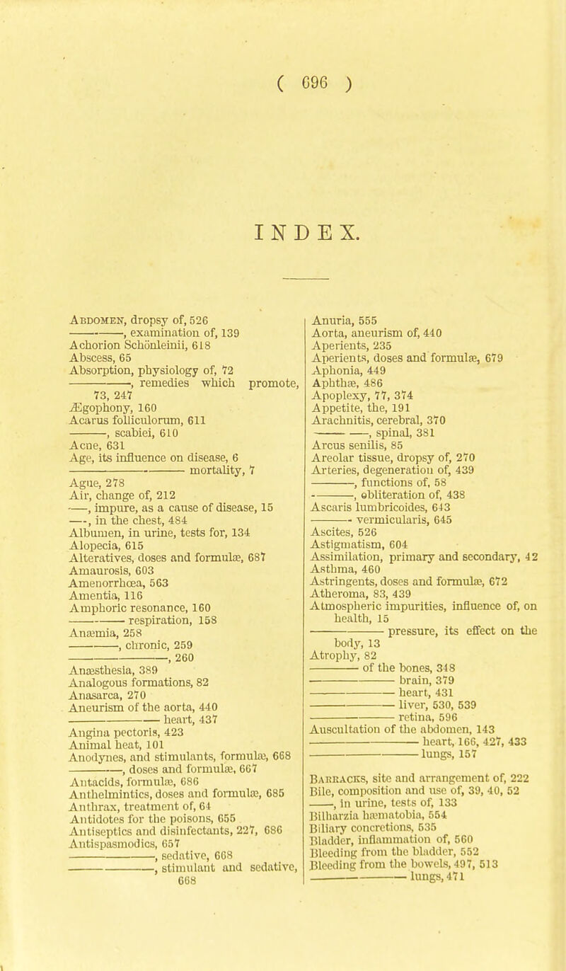 ( G96 ) INDEX. Abdomen, dropsy of, 526 , examination of, 139 A chorion Sdionleinii, 618 Abscess, 65 Absorption, physiology of, 12 , remedies which promote, 73, 24Y jEgophony, 160 Acarus folliculorum, 611 , scabiei, 610 Acne, 631 Age, its influence on disease, 6 mortality, 1 Ague, 278 Air, change of, 212 —, impure, as a cause of disease, 15 —, in the chest, 484 Albumen, in urine, tests for, 134 Alopecia, 615 Alteratives, doses and formulas, 687 Amaurosis, 603 Amenorrhoea, 563 Amentia, 116 Amphoric resonance, 160 • respiration, 158 Anajmia, 258 , chronic, 259 , 260 Anajsthesia, 389 Analogous formations, 82 Anasarca, 270 Aneurism of the aorta, 440 heart, 437 Angina pectoris, 423 Animal heat, 101 Anodynes, and stimulants, formula;, 668 , doses and formulas, 667 Antacids, formuliE, 686 Anthelmintics, doses and formulas, 685 Anthrax, treatment of, 64 Antidotes for the poisons, 655 Antiseptics and disinfectants, 227, 686 Antispasmodics, 657 , sedative, 668 , stimulant and sedative, 668 Anuria, 555 Aorta, aneurism of, 440 Aperients, 235 Aperients, doses and formulaa, 679 Aphonia, 449 AphthEB, 486 Apoplexy, 77, 374 Appetite, the, 191 Arachnitis, cerebral, 370 , spinal, 381 Arcus senilis, 85 Areolar tissue, dropsy of, 270 Arteries, degeneration of, 439 , functions of, 58 , obliteration of, 438 Ascaris lumbricoides, 643 vermicularis, 645 Ascites, 526 Astigmatism, 604 Assimilation, primary and secondary, 42 Asthma, 460 Astringents, doses and formula?, 672 Atheroma, 83, 439 Atmospheric impurities, influence of, on health, 15 pressure, its effect on the body, 13 Atrophy, 82 of the bones, 348 brain, 379 heart, 431 liver, 530, 539 retina, 596 Auscultation of the abdomen, 143 heart, 166, 427, 433 lungs, 157 Barracks, site and arrangement of, 222 Bile, composition and use of, 39, 40, 52 , in urine, tests of, 133 Bilharzia hanuatobia, 554 Biliary concretions, 535 Bladder, inflammation of, 560 Bleeding from the bladder, 552 Bleeding from the bowels, 497, 513 lungs, 471