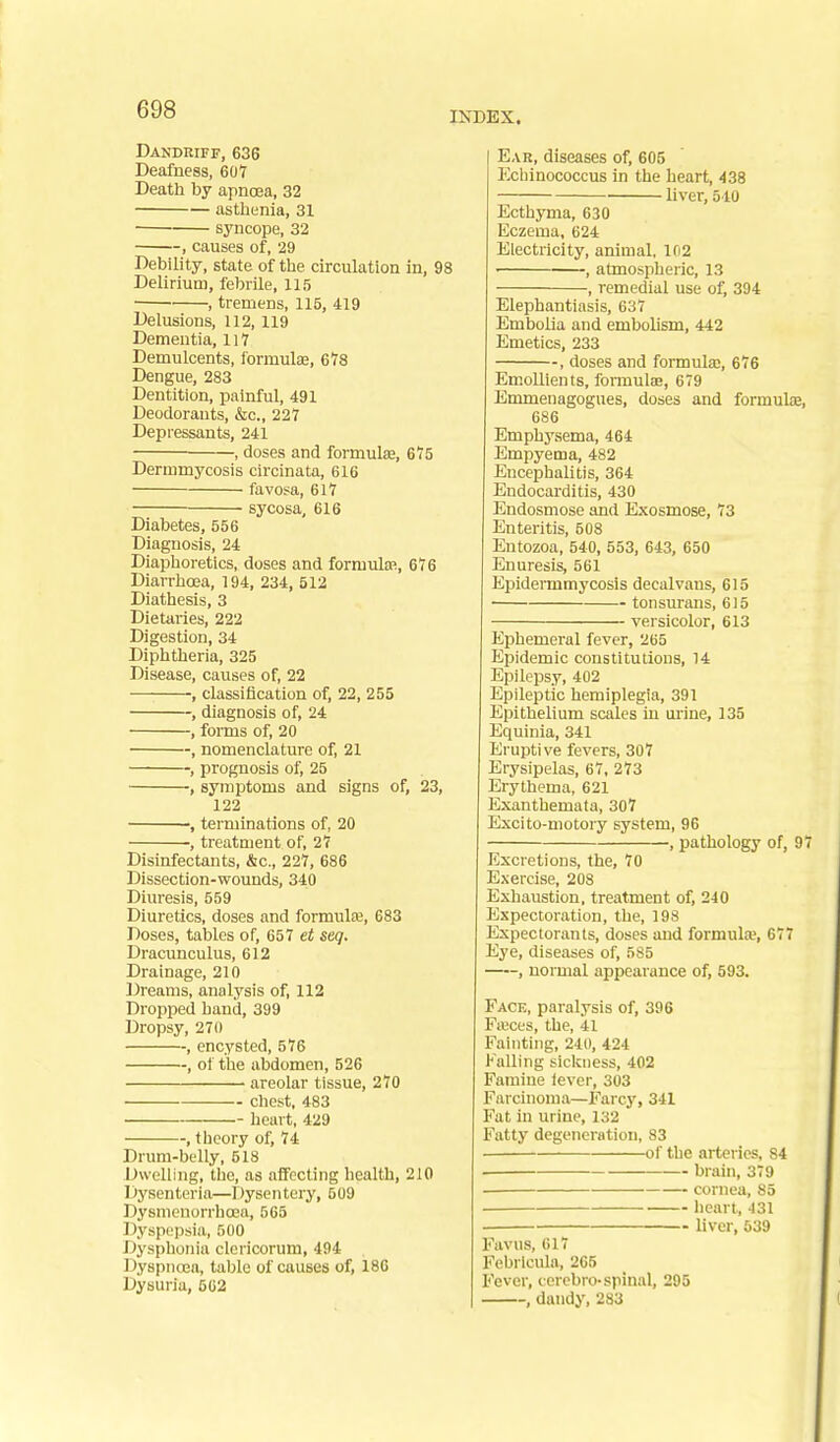 INDEX. Dandriff, 636 Deafness, 607 Death by apnoea, 32 asthenia, 31 syncope, 32 , causes of, 29 Debility, state of the circulation in, 98 Delirium, febrile, 115 , tremens, 115, 419 Delusions, 112, 119 Dementia, 117 Demulcents, formulae, 6V8 Dengue, 283 Dentition, painful, 491 Deodorants, &c., 227 Depressants, 241 , doses and formulae, 675 Dermmycosis circinata, 616 favosa, 617 sycosa, 616 Diabetes, 556 Diagnosis, 24 Diaphoretics, doses and formulae, 676 Diarrhoea, 194, 234, 512 Diathesis, 3 Dietaries, 222 Digestion, 34 Diphtheria, 325 Disease, causes of, 22 classification of, 22, 255 , diagnosis of, 24 , foi-ms of, 20 , nomenclature of, 21 , prognosis of, 25 , symptoms and signs of, 23, 122 , terminations of, 20 ■, treatment of, 27 Disinfectants, &c., 227, 686 Dissection-wounds, 340 Diuresis, 559 Diuretics, doses and formula, 683 Doses, tables of, 657 et seq. Dracunculus, 612 Drainage, 210 Dreams, analysis of, 112 Dropped hand, 399 Dropsy, 270 , encysted, 576 , of the abdomen, 526 areolar tissue, 270 chest, 483 heart, 429 , theory of, 74 Drum-belly, 518 Dwelling, tlie, as affecting health, 210 Dysentcria—Dysentery, 509 Dysmenorrhoea, 565 Dyspi.'iwia, 500 Dysphonia clericorum, 494 DyspncEa, table of causes of, 186 Dysuria, 562 Ear, diseases of, 605 Ecliinococcus in the heart, 438 liver, 510 Ecthyma, 630 Eczema, 624 Electricity, animal, lf)2 ■ , atmospheric, 13 , remedial use of, 394 Elephantiasis, 637 Embolia and embolism, 442 Emetics, 233 , doses and formula;, 676 Emollients, formulas, 679 Emmenagogues, doses and formulae, 686 Emphysema, 464 Empyema, 482 Encephalitis, 364 Endocarditis, 430 Endosmose and Exosmose, 73 Enteritis, 508 Entozoa, 540, 553, 643, 650 Enuresis, 561 Epidermmycosis decalvans, 615 tonsurans, 615 versicolor, 613 Ephemeral fever, 265 Epidemic constitutions, 14 Epilepsy, 402 Epileptic hemiplegia, 391 Epithelium scales in urine, 135 Equinia, 341 Eruptive fevers, 307 Erysipelas, 67, 273 Erythema, 621 Exanthemata, 307 Excito-motory system, 96 , pathology of, 97 Excretions, the, 70 Exercise, 208 Exhaustion, treatment of, 240 Expectoration, the, 198 Expectorants, doses aud formula?, 677 Eye, diseases of, 585 , normal appearance of, 593. Face, paralysis of, 396 Fasces, the, 41 Fainting, 240, 424 Falling sickness, 402 Famine fever, 303 Farcinoma—Farcy, 341 Fat in urine, 132 Fatty degeneration, 83 of the arteries, 84 brain, 379 ■ cornea, 85 heart, -131 liver, 639 Favus, 617 Febrlcula, 265 Fever, ccrobro-spinal, 295 , dandy, 283