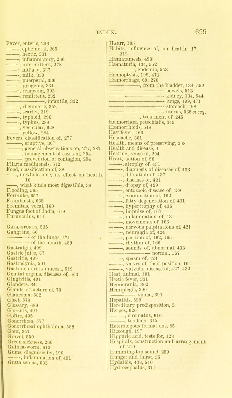 Fever, enteric, 296 , ephemeral, 265 , hectic, 331 , iiiflarumatory, 266 • , intermittent, 2lS , miliary, 627 , milli, 339 , puerperal, 336 , pyogenic, 334 , relapsing, 303 , remittent, 282 , infantile, 332 , rheumatic, 352 , scarlet, 319 , typhoid, 296 -, typhus, 288 , vesicular, 628 , yellow, 234 Fevers, classification of, 277 , eruptive, 307 , general dbservations on, 277, 287 , management of cases of, 254 , prevention of contagion, 254 Filaria mediuensis, 612 Food, classification of, 38 , unwholesome, its effect on health, 16 , what kinds most digestible, 38 Flooding, 565 Formute, 657 Framboesia, 638 Fremitus, vocal, 160 Fungus foot of India, 619 Furunculus, 641 Gall-stones, 535 Gangrene, 66 ■ of the lungs, 471 of the mouth, 489 Gastralgia, 499 Gastric Juice, 37 Gastritis, 499 Gastrodyniii, 501 Gastro-enteritis mucosa, 519 Genital organs, diseases of, 563 Gingivitis, 491 Glanders, 341 Glands, structure of, 70 Glaucoma, 602 Gleet, 578 Glossary, 689 Glossitis, 491 Goitre, 495 Gonorrhfpa, 577 Gonorrha-al ophthalmia, 588 Gout, 357 Gravel, 550 Green siclctiess, 260 Guinea-worm, 612 Gums, diai^Tiosis by, 190 , iiiflammatiou of, 491 Gutta serena, 603 Habit, 105 Habits, influence of, on health, 17, 212 Hffimatamesis, 498 Haimaturia, 134, 552 , endemic, 553 Hasmoptysis, 199, 471 Hemorrhage, 69, 270 , from the bladder, 134, 552 bowels, 513 kidney, 134, 544 •— lungs, 199, 471 stomach, 498 uterus, 565 etseq. —, treatment of, 245 Ha?morrhoea petechialis, 349 Hajmorrhoids, 518 Hay fever, 463 Headache, 361 Health, means of preserving, 208 Health and disease, 1 Hearing, sense of, 204 Heart, action of, 56 , atrophy of, 431 , diagnosis of diseases of, 433 , dilatation of, 437 , diseases of, 421 , dropsy of, 429 , entozooic disease of, 433 , examination of, 162 , fatty degeneration of, 431 , hypertrophy of, 436 , impulse of, 167 , inflammation of, 431 , movements of, 166 , nervous palpitations of, 421 , neuralgia of, 424 , position of, 162, 165 , rhythm of, 166 , sounds of, abnormal, 433 normal, 167 , spasm of, 424 , valves ot, their position, 164 , valvular disease of, 427, 432 Heat, animal, 101 Hectic fever, 331 Hemicrania, 362 Hemiplegia, 390 , spinal, 391 Hepatitis, 529 Hereditary predisposition, 3 Herpes, 626 , circinatus, 616 , tondcns, 615 Heterologous formations, 85 Hiccough, 197 Hippuric acid, tests for, 128 Hospitals, construction and arrangement of, 219 Humming-top sound, 25D Himger and thirst, 35 Hydatids, 438, 540 Hydrocephalus, 371