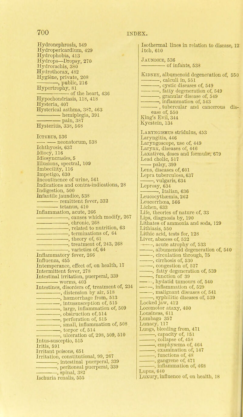Hydronephrosis, 549 Hydropericardium, 429 Hydrophobia, 413 Hydrops—Dropsy, 210 Hydrorachis, 380 Hydrothorax, 482 Hygiene, private, 208 , public, 216 Hypertrophy, 81 of the heart, 436 Hypochondriasis, 118, 418 Hysteria, 407 Hysterical asthma, 381, 463 hemiplegia, 391 pain, 387 Hysteritis, 338, 568 ICTEEUS, 536 neonatorum, 538 Ichthyosis. 637 Idiocy, 116 Idiosyncrasies, 5 Illusions, spectral, 109 Imbecility, 116 Impetigo, 630 Incontinence of urine, 561 Indications and contra-indications, 28 Indigestion, 500 Infantile Jaundice, 538 remittent fever, 332 tetanus, 410 Inflammation, acute, 266 , causes which modify, 267 , chronic, 268 , related to nutrition, 63 , terminations of, 64 , theory of, 61 , treatment of, 243, 268 , varieties of, 64 Inflammatory fever, 266 Influenza, 455 Intemperance, effect of, on health, 17 Intermittent fever, 278 Intestinal irritation, puerperal, 339 worms, 403 Intestines, disorders of, treatment of, 234 , distension by air, 518 , haamorrhagc from, 513 , Intussusception of, 515 , large, inflammation of, 509 , obstruction of, 514 , perforation of, 515 , small, inflammation of, 508 , torpor of, 514 , ulceration of, 298, 509, 510 Intus-susceptio, 515 Iritis, 591 Irritant poisons, 651 Irritation, constitutional, 99, 267 , intestinal puerperal, 339 , peritoneal puerperal, 339 , spinal, 382 Ischuria renalis, 555 Isothermal lines in relation to disease, 12 Itch, 610 Jaundice, 536 of infants, 538 KiDNET, albumenoid degeneration of, 550 , calculi in, 551 , cystic diseases of, 549 , fatty degeneration of, 549 , granular disease of, 549 , inflammation of, 543 , tubercular and cancerous dis- ease of, 550 King's Evil, 344 Kyestein, 134 Laryngismus stridulus, 453 Laryngitis, 446 Laryngoscope, use of, 449 Larynx, diseases of, 446 Laxatives, doses and formulse, 679 Lead cholic, 517 palsy, 399 Lens, diseases of, 601 Lepra tuberculosa, 637 , vulgaris, 634 Leprosy, 634 , Italian, 636 Leucocytha3mia, 262 Leucorrhoea, 566 Lichen, 633 Life, theories of nature of, 33 Lips, diagnosis by, 190 Lithates of ammonia and soda, 129 Lithiasis, 550 Lithic acid, tests for, 128 Liver, abscess of, 532 , acute atrophy of, 533 , albumenoid degeneration of, 540 , circulation through, 75 , cirrhosis of, 530 , congestion of, 527 , fatty degeneration of, 539 • , function of 39 , hydatid tumours of, 540 , inflammation of, 529 , malignant diseases of, 541 , syphilitic diseases of, 539 Loclced jaw, 412 Locomotor ataxy, 400 Lousiness, 611 Lumbago 357 Lunacy, 117 Lungs, bleeding from, 471 , capacity of, 151 , collapse of, 458 , emplaysema of, 464 , examination of, 147 , functions of, 48 , gangrene of, 471 , inflammation of, 468 Lupus, 610 Luxm-y, influence of, on healtli, 18