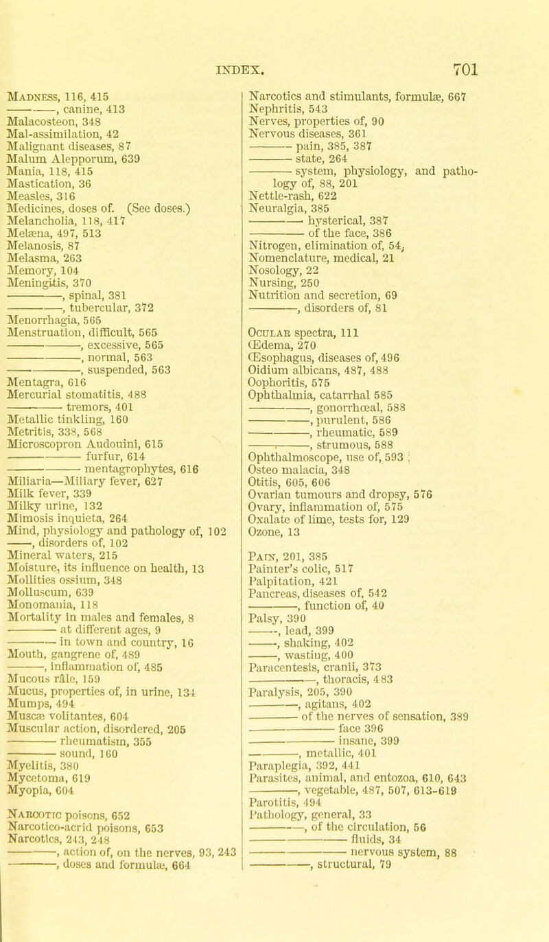 Madness, 116, 415 , canine, 413 Malacosteon, 348 Mal-assimilation, 42 Malignant diseases, 87 Malum Alepporum, 639 Mania, 118, 415 Mastication, 36 Measles, 316 Medicines, doses of. (See doses.) Melancholia, 118, 411 Metena, 497, 513 Melanosis, 87 Melasma, 263 Memory, 104 Meningitis, 370 , spinal, 381 , tubercular, 372 Menorrhagia, 565 Menstruation, difiBcult, 565 , excessive, 565 , normal, 563 , suspended, 563 Mentagra, 616 Mercurial stomatitis, 488 ■ tremors, 401 Metallic tinkling, 160 Metritis, 338, 508 Microscopron Audouini, 615 furfur, 614 mentagrophytes, 616 Miliaria—Miliary fever, 627 Milk fever, 339 Milky urine, 132 Mimosis inquieta, 264 Mind, physiology and pathology of, 102 , disorders of, 102 Mineral waters, 215 Moisture, its influence on health, 13 MoUities ossium, 348 MoUuscum, 639 Monomania, 118 Mortality In males and females, 8 at different ages, 9 in town and country, 16 Mouth, gangrene of, 489 , inflammation of, 485 Mucous raic, 159 Mucus, properties of, in urine, 134 Mumps, 494 Muscaa volitantes, 604 Muscular action, disordered, 205 rheumatism, 355 sound, 160 Myelitis, 380 Mycetoma, 619 Myopia, 604 Naeootic poisons, 652 Narcotico-acrid poisons, 653 Narcotics, 243, 248 . action of, on the nerves, 93, 243 , doses and formula;, 664 Narcotics and stimulants, formula, 667 Nephritis, 543 Nerves, properties of, 90 Nervous diseases, 361 pain, 385, 387 state, 264 system, physiology, and patho- logy of, 88, 201 Nettle-rash, 622 Neuralgia, 385 ' hysterical, 387 of the face, 386 Nitrogen, elimination of, 54; Nomenclature, medical, 21 Nosology, 22 Nursing, 250 Nutrition and secretion, 69 , disorders of, 81 OctJLAE spectra, 111 CEdema, 270 Oesophagus, diseases of, 496 Oidium albicans, 487, 488 Oophoritis, 575 Ophthalmia, catarrhal 585 , gonorrhoeal, 588 , purulent, 586 , rheumatic, 589 ■■ , strumous, 588 Ophthalmoscope, use of, 593 : Osteo malacia, 348 Otitis, 605, 606 Ovarian tumours and dropsy, 576 Ovary, inflammation of, 575 Oxalate of lime, tests for, 129 Ozone, 13 Pain, 201, 385 Painter's colic, 517 Palpitation, 421 Pancreas, diseases of, 542 , function of, 40 Palsy, 390 , lead, 399 , shalcing, 402 , wasting, 400 Paracentesis, cranii, 373 , thoracis, 4 83 Paralysis, 205, 390 ■ , agitans, 402 of the nerves of sensation, 389 face 396 insane, 399 , metallic, 401 Paraplegia, 392, '141 Parasites, animal, and entozoa, 610, 643 , vegetable, 487, 507, 613-619 Parotitis, -194 Pathology, general, 33 , of the circulation, 56 fluids, 34 nervous system, 88 , structural, 79