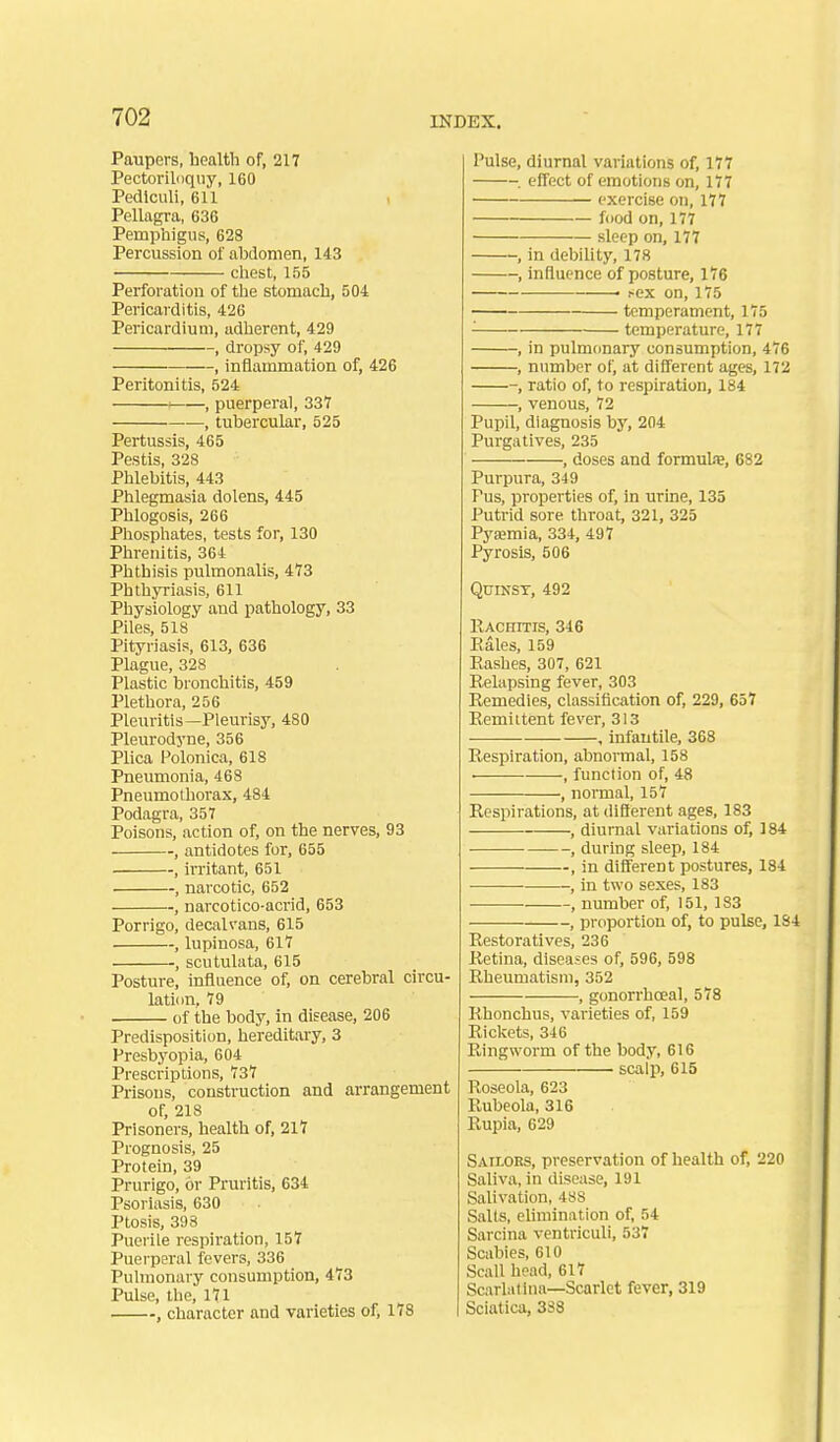 Paupers, health of, 217 Pectoriloqiiy, 160 Pedlculi, 611 , Pellagra, 636 Pemphigus, 628 Percussion of abdomen, 143 chest, 155 Perforation of the stomach, 504 Pericarditis, 426 Pericardium, adherent, 429 , dropsy of, 429 , inflammation of, 426 Peritonitis, 524 • , puerperal, 331 , tubercular, 525 Pertussis, 465 Pestis, 328 Phlebitis, 443 Phlegmasia dolens, 445 Phlogosis, 266 Phosphates, tests for, 130 Phrenitis, 364 Phthisis pulmonalis, 473 Phthyriasis, 611 Physiology and pathology, 33 Piles, 518 Pityriasis, 613, 636 Plague, 328 Plastic bronchitis, 459 Plethora, 256 Pleuritis—Pleurisy, 480 Pleurodyne, 356 Plica Polonica, 618 Pnevmionia, 468 Pneumothorax, 484 Podagra, 357 Poisons, action of, on the nerves, 93 , antidotes for, 655 , irritant, 651 , narcotic, 652 , narcotico-acrid, 653 Porrigo, decalvans, 615 , lupinosa, 617 , scutulata, 615 Posture, influence of, on cerebral circu- lation, 79 of the body, in disease, 206 Predisposition, hereditary, 3 Presbyopia, 604 Prescriptions, 737 Prisons, construction and arrangement of, 218 Prisoners, health of, 217 Prognosis, 25 Protein, 39 Prurigo, or Pruritis, 634 Psoriasis, 630 Ptosis, 398 Puerile respiration, 157 Puerperal fevers, 336 Pulmonary consumption, 473 Pulse, the, 171 , character and varieties of^ 178 Pulse, diurnal variations of, 177 . effect of emotions on, 177 exercise on, 177 food on, 177 sleep on, 177 , in debility, 178 , influence of posture, 176 ■ ^ex on, 175 temperament, 175 ^ temperature, 177 , in pulmonary consumption, 476 , number of, at different ages, 172 , ratio of, to respiration, 184 , venous, 72 Pupil, diagnosis by, 204 Purgatives, 235 , doses and formula, 682 Purpura, 349 Fus, properties of, in urine, 135 Putrid sore throat, 321, 325 Pyemia, 334, 497 Pyrosis, 506 Quinsy, 492 KAcnms, 346 Eales, 159 Eashes, 307, 621 Relapsing fever, 303 Remedies, classification of, 229, 657 Remittent fever, 313 , infantile, 368 Respiration, abnormal, 158 . , function of, 48 , normal, 157 Respirations, at difterent ages, 183 , diurnal variations of, 184 , during sleep, 184 , in different postures, 184 ■ , in two sexes, 183 , number of, 151, 183 , proportion of, to pulse, 1S4 Restoratives, 236 Retina, diseases of, 596, 598 Rheumatism, 352 , gonorrhoeal, 578 Rhonchus, varieties of, 159 Rickets, 316 Ringworm of the body, 616 scalp, 615 Roseola, 623 Rubeola, 316 Rupia, 629 Sailors, preservation of health of, 220 Saliva, in disease, 191 Salivation, 488 Salts, elimination of, 54 Sarcina ventriculi, 537 Scabies, 610 Scall head, 617 Scarlatina—Scarlet fever, 319 Sciatica, 3S8