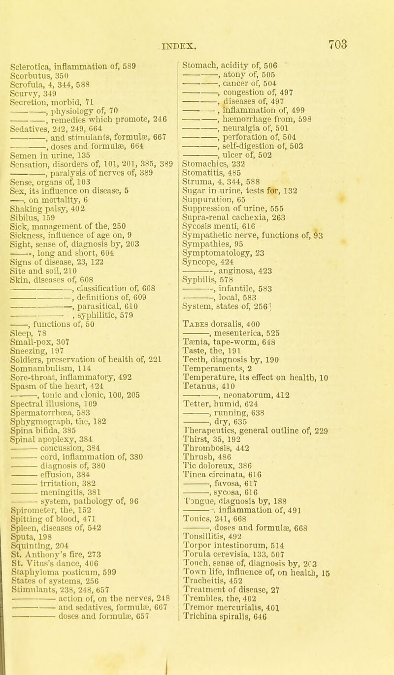 Sclerotica, inflammation of, 589 Scorbutus, 350 Scrofula, 4, 344, 588 Scurvy, 349 Secretion, morbid, 11 , physiology of, 70 , remedies which promote, 246 Sedatives, 242, 249, 664 , and stimulants, formute, 667 , doses and formula, 664 Semen in urine, 135 Sensation, disorders of, 101, 201, 385, 3«9 , paral j'sis of nerves of, 389 Sense, organs of, 103 Sex, its influence on disease, 5 , on mortality, 6 Shaking palsy, 402 Sibilus, 159 Sick, management of the, 250 Sickness, influence of age on, 9 Sight, sense of, diagnosis by, 203 , long and short, 604 Signs of disease, 23, 122 Site and soil, 210 Skin, diseases of, 608 , classification of, 608 ■—, definitions of, 609 , parasitical, 610 , syphilitic, 579 , functions of, 50 Sleep, 78 Small-pox, 307 Sneezing, 197 Soldiers, preservation of health of, 221 Somnambulism, 114 Sore-throat, inflammatory, 492 Spasm of the heart, 424 • , tonic and (.Ionic, 100, 205 Spectral illusions, 109 SpeiTnatorrhoea, 583 Sphygmograph, the, 182 Spina bifida, 3S5 Spinal apoplexy, 384 concussion, 384 cord, inflammation of, 380 diagnosis of, 380 effusion, 384 iiTitation, 382 meningitis, 381 system, pathology of, 96 Spirometer, the, 152 Spitting of blood, 471 Spleen, diseases of, 542 Sputa, 198 Squlnthig, 204 St. Anthony's fire, 273 St, Vitus's dance, 406 Staphyloma pooticurn, 599 States of systems, 256 Stimulants, 238, 248, 657 action of, on the nerves, 248 and sedatives, formula-, 667 doses and formula\ 657 Stomach, acidity of, 506 ' , atony of, 505 , cancer of, 504 , congestion of, 497 , diseases of, 497 , inflammation of, 499 , haemorrhage from, 598 , neuralgia of, 501 , perforation of, 504 ' , self-digestion of, 503 , ulcer of, 502 Stomachics, 232 Stomatitis, 485 Struma, 4. 344, 588 Sugar in urine, tests for, 132 Suppuration, 65 Suppression of urine, 555 Supra-renal cachexia, 263 Sycosis menti, 616 Sympathetic nerve, functions of, 93 Sympathies, 95 Symptomatology, 23 Syncope, 424 , anginosa, 423 Syphilis, 578 , infantile, 583 , local, 583 System, states of, 256^ Tabes dorsalis, 400 , mesenterica, 525 Taenia, tape-worm, 648 Taste, the, 191 Teeth, diagnosis by, 190 Temperaments, 2 Temperature, its effect on health, 10 Tetanus, 410 , neonatorum, 412 Tetter, humid, 624 , running, 638 , dry, 635 Therapeutics, general outline of, 229 Thirst, 35, 192 Thrombosis, 442 Thrush, 486 Tic doloreux, 386 Tinea circinata, 616 , favosa, 617 , sycosa, 616 TDngue, diagnosis by, 188 -. inflammation of, 491 Tonics, 211, 668 . doses and formul£B, 668 Tonsillitis, 492 Torpor intestinorum, 514 Torula cerevisia, 133, 507 Touch, sense of, diagnosis by, 203 Town life, influence of, on health, 15 Tracheitis, 452 Treatment of disease, 27 Trembles, the, 402 Tremor raercurialis, 401 Trichina spiralis, 646