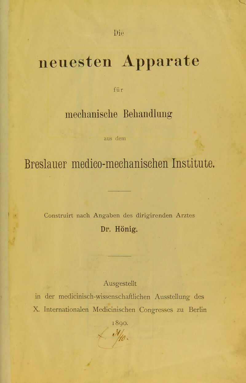 neuesten Apparate für mechanische Behandlung aus dem Breslauer medieo-meehanisehen Institute. Construirt nach Angaben des dirigirenden Arztes Dr. König. Ausgestellt in der medicinisch-wissenschaftlichen Ausstellung des X. Internationalen Medicinischen Coneresses zu Berlin 1890.