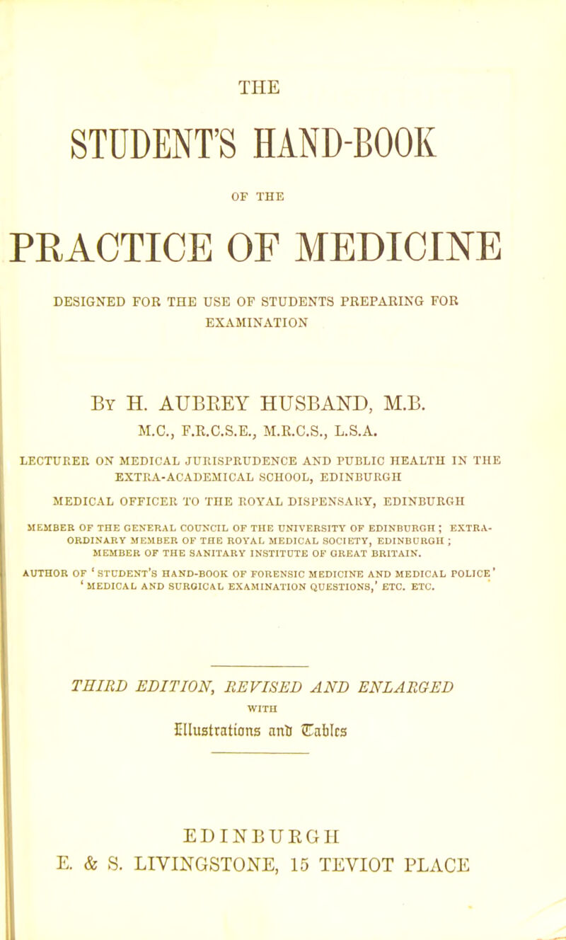 THE STUDENT'S HAND-BOOK OF THE PRACTICE OF MEDICINE DESIGNED FOR THE USE OF STUDENTS PBEPAEING FOB EXAMINATION By H. AUBEEY HUSBAND, M.B. M.C, F.R.C.S.E., M.R.C.S., L.S.A. LECTURER ON MEDICAL JURISPRUDENCE AND PUBLIC HEALTH IN THE EXTRA-ACADEMICAL SCHOOL, EDINBURGH MEDICAL OFFICER TO THE ROYAL DISPENSARY, EDINBURGH MEMBER OF THE GENERAL COUNCIL OF THE UNIVERSITY OF EDINBURGH ; EXTRA- ORDINARY MEMBER OF THE ROYAL MEDICAL SOCIETY, EDINBURGH ; MEMBER OF THE SANITARY INSTITUTE OF GREAT BRITAIN. AUTHOR OF 'student's HAND-BOOK OF FORENSIC MEDICINE AND MEDICAL POLICE' ' MEDICAL AND SURGICAL EXAMINATION QUESTIONS,' ETC. ETC. THIRD EDITION, REVISED AND ENLARGED WITH Ellustrations anli Cables EDINBURGH E. & S. LIVINGSTONE, 15 TEVIOT PLACE