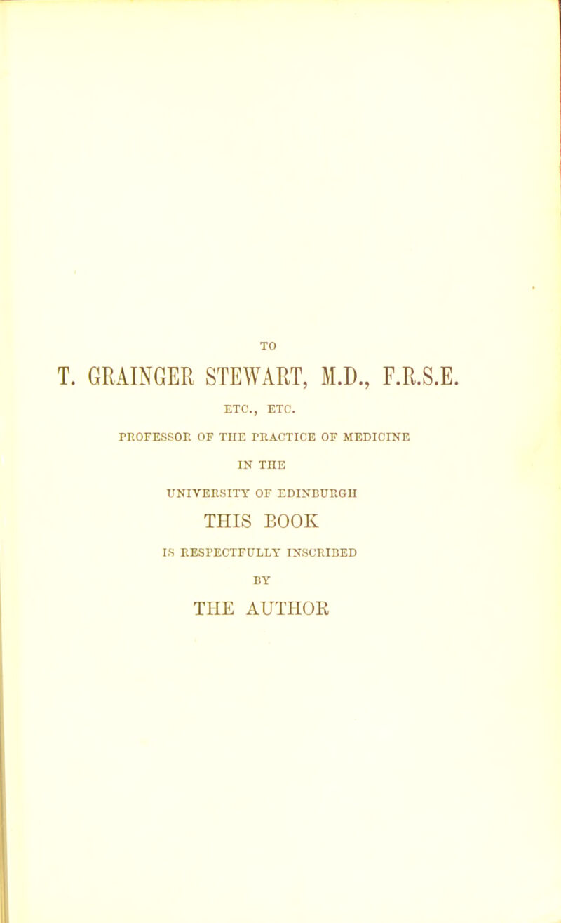 TO T. GRAINGER STEWART, M.D., F.R.S.E. ETC., ETC. PROFESSOE OF THE PRACTICE OF MEDICINE IN THE UNIVEE.SITY OF EDINBURGH THIS BOOK I.S RESPECTFULLY INSCRIBED BY THE AUTHOR