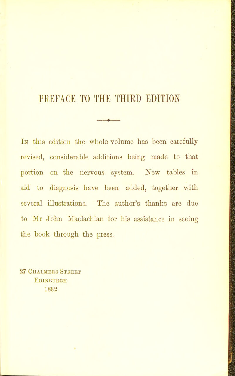 PREFACE TO THE THIRD EDITION In this edition the whole voliune has been carefully revised, considerable additions being made to that portion on the nervous system. New tables in aid to diagnosis have been added, together with several illustrations. The author's thanks are due to Mr John Maclachlan for his assistance in seeing the book through the press. 27 Chalmers Street Edinburgh 1882