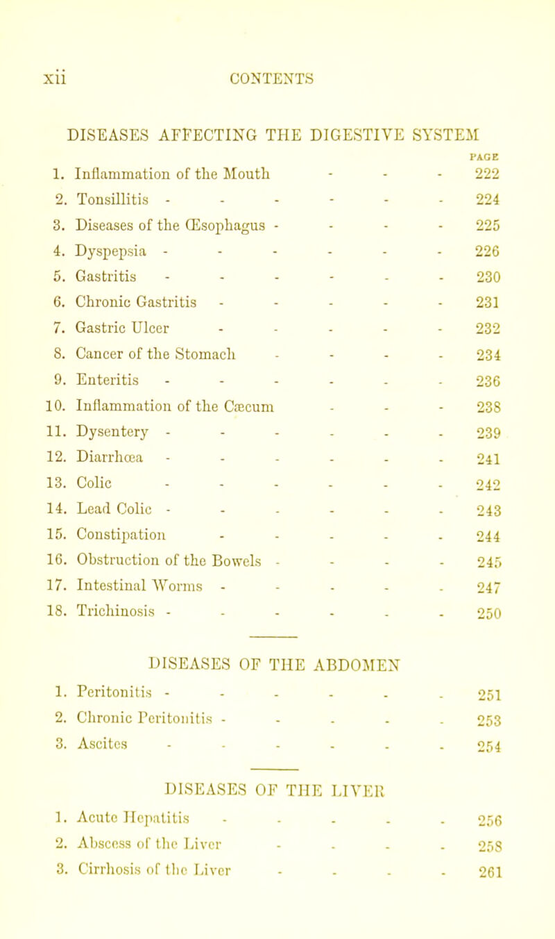 DISEASES AFFECTING THE DIGESTIVE SYSTEM PAGE 1. Inflammation of the Mouth 222 2. Tonsillitis - - - - 224 3. Diseases of the (Esophagus - 225 4. Dyspepsia - - - . 226 5. Gastritis .... 230 6. Chronic Gastritis 231 7. Gastric Ulcer 232 8. Cancer of the Stomach 234 9. Enteritis - - . . 236 10. Inflammation of the Cajcum 238 11. Dysentery - - . . 239 12. Diarrhcca - - - - 241 13. Colic .... 242 14. Lead Colic - - . . 243 15. Constijiation 244 16. Obstruction of the Bowels - 245 17. Intestinal Worms - 247 18. Trichinosis - - - - 250 DISEASES OF THE ABDOIirEN 1. Peritonitis 251 2. Chronic Peritonitis - - . . . 253 3. Ascites ------ 254 DISEASES OF THE LIVER 1. Acute Hepatitis - . - - . 256 2. Abscess of the Liver ... - 258 3. Cirrliosis of tlie Liver - . . . 261