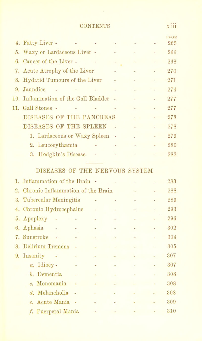 PAGE 4. Fatty Liver 265 5. Waxy or Lardacoous Liver - - - - 266 6. Cancer of the Liver ----- 268 7. Acute Atrophy of the Liver - - - 270 8. Hydatid Tumours of the Liver - ■ - 271 9. Jaundice ...... 274 10. Inflammation of the Gall Bladder - - - 277 11. GaU Stones - 277 DISEASES OF THE PANCREAS - - 278 DISEASES OF TPIE SPLEEN - - - 278 1. Lardaceous or Waxy Spleen - . - 279 2. Leucocythtemia . . . . 280 3. Hodgkin's Disease - - - - 282 DISEASES OF THE NERVOUS SYSTEM 1. Inflammation of the Brain - - - - 283 2. Chronic Inflammation of the Brain - - 288 3. Tubercular Meningitis - - - - 289 4. Chronic Hydrocephalus ... - 293 5. Apoplexy 296 6. Aphasia ... . - . 302 7. Sunstroke ------ 304 8. Delirium Tremens ----- 305 9. Insanity 307 a. Idiocy- - .... 307 I. Dementia ..... 308 c. Monomania . . - - . 308 d. Melancholia - - . - - 308 c. Acute Mania - . - . - 309 /. Puerperal Mania - - - -310