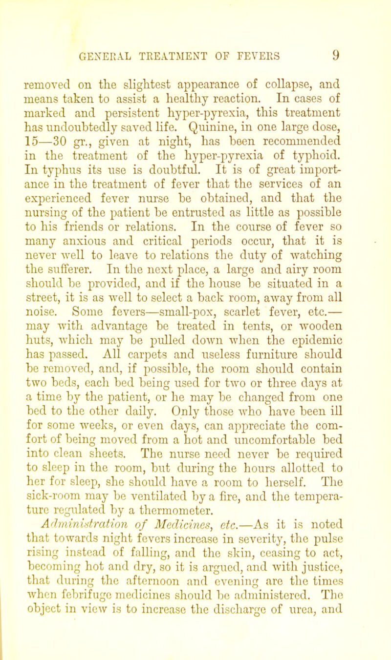 removed on the slightest appearance of collapse, and means taken to assist a healthy reaction. In cases of marked and persistent hyper-pyrexia, this treatment has undoubtedly saved life. Quinine, in one large dose, 15—30 gr., given at night, has been recommended in the treatment of the hyper-pyrexia of typhoid. In typhus its use is doubtful. It is of great import- ance in the treatment of fever that the services of an experienced fever nurse be obtained, and that the nursing of the patient be entrusted as little as possible to his friends or relations. In the course of fever so many anxious and critical periods occur, that it is never well to leave to relations tlie duty of watching the sufferer. In the next place, a large and airy room should be provided, and if the house be situated in a street, it is as well to select a back room, away from all noise. Some fevers—small-pox, scarlet fever, etc.— may with advantage be treated in tents, or wooden huts, which may be pulled down when the epidemic has passed. All carpets and useless furniture should be removed, and, if possible, the room should contain two beds, each bed being used for two or three days at a time by the patient, or he may be changed from one bed to the other daily. Only those who have been ill for some weeks, or even days, can ajipreciate the com- fort of being moved from a hot and uncomfortable bed into clean sheets. The nurse need never be required to sleep in the room, but during the hours allotted to her for sleep, she should have a room to herself. The sick-room may be ventilated by a fire, and the tempera- ture regulated by a thermometer. A'hninidratinn of Medicines, etc.—As it is noted that towards night fevers increase in severity, the pulse rising instead of falling, and the skin, ceasing to act, becoming hot and dry, so it is argued, and with justice, that during the afternoon and evening are the times when febrifuge medicines should be administered. The object in view is to increase the discliarge of urea, and I