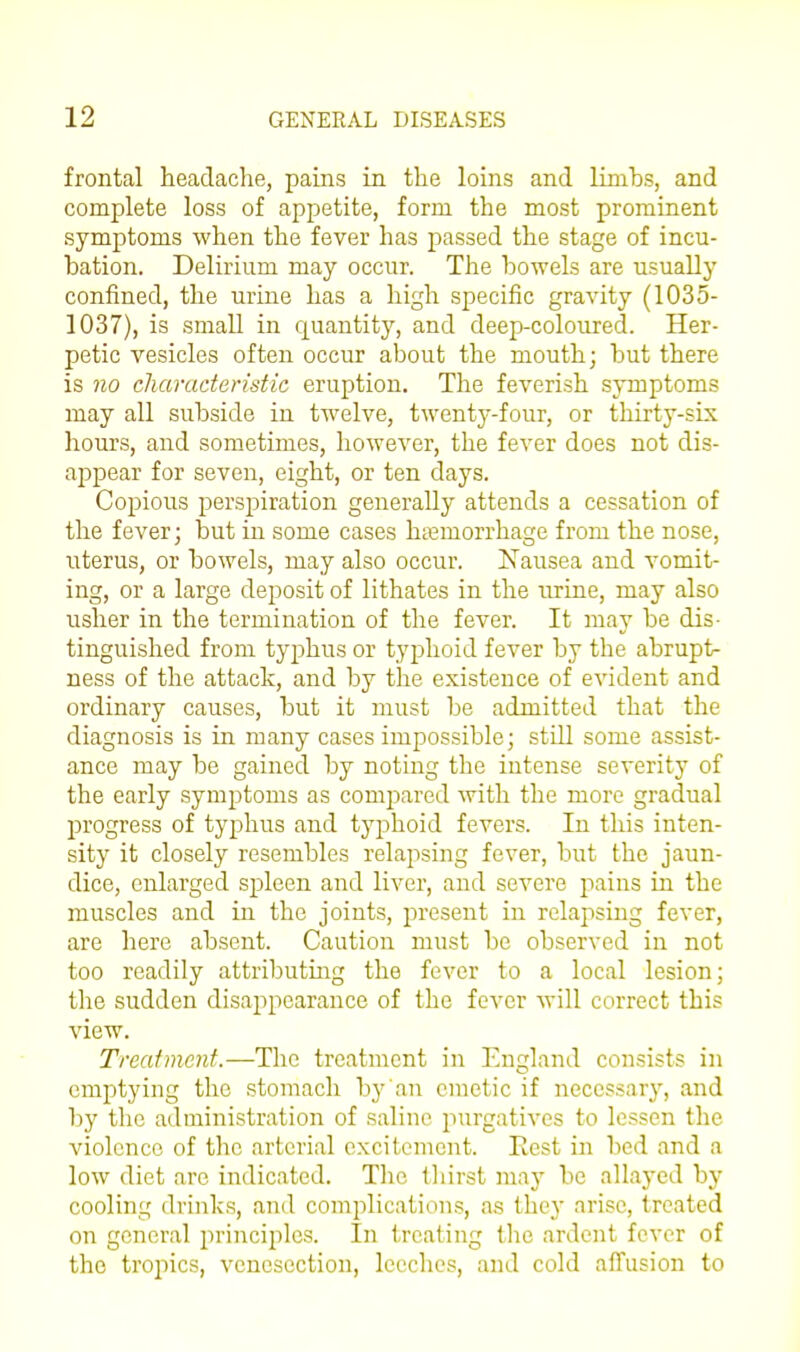 frontal headache, pains in the loins and linihs, and complete loss of appetite, form the most prominent symptoms when the fever has passed the stage of incu- bation. Delirium may occur. The bowels are usually confined, the urine has a high specific gravity (1035- 1037), is small in quantity, and deep-coloured. Her- petic vesicles often occur about the mouth; but there is no cliaraderistic eruption. The feverish symptoms may all subside in twelve, twenty-four, or thirty-six hours, and sometimes, however, the fever does not dis- appear for seven, eight, or ten days. Copious perspiration generally attends a cessation of the fever; but in some cases haemorrhage from the nose, uterus, or bowels, may also occur. Nausea and vomit- ing, or a large deposit of lithates in the urine, may also usher in the termination of the fever. It may be dis- tinguished from typhus or typhoid fever by the abrupt- ness of the attack, and by the existence of evident and ordinary causes, but it must be admitted that the diagnosis is in many cases impossible; still some assist- ance may be gained by noting the intense severity of the early symptoms as compared with the more gradual progress of typhus and typhoid fevers. In this inten- sity it closely resembles relapsing fever, but the jaun- dice, enlarged spleen and liver, and severe jiains in the muscles and in the joints, present in relapsing fever, are here absent. Caution must be observed in not too readily attributing the fever to a local lesion; the sudden disappearance of the fever will correct this view. Treatment.—The treatment in England consists in emptying the stomach by an emetic if necessary, and by the administration of saline purgatives to lessen the violence of the arterial excitement. Eest in bed and a low diet are indicated. The tliirst may be allayed by cooling drinks, and complications, as they arise, treated on general principles. In treating the ardent fever of the tropics, venesection, leeches, and cold affusion to