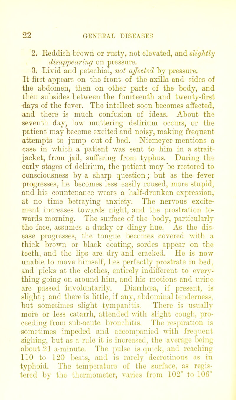 2. Keddisli-bi'own or rusty, not elevated, and sligldly disappearing on pressure. 3. Livid and petechial, not affected by pressure. It first apj^ears on the front of the axilla and sides of the abdomen, then on other parts of the body, and then subsides between the fourteenth and twenty-first days of the fever. The intellect soon becomes afi'ected, and there is much confusion of ideas. About the seventh day, low muttering delirium occurs, or the patient may become excited and noisy, making frequent attempts to jump out of bed. Niemeyer mentions a case in which a patient was sent to him in a strait- jacket, from jail, suffering from typhus. During the early stages of delirium, the patient may be restored to consciousness by a sharp c[uestion; but as the fever progresses, he becomes less easily roused, more stupid, and his coiintenance wears a half-drunken expression, at no time betraying anxiety. The nervous excite- ment increases towards night, and the prostration to- wards morning. The surface of the body, jiarticularly the face, assumes a dusky or dmgy hue. As the dis- ease progresses, the tongue becomes covered with a thick brown or black coating, sordes appear on the teeth, and the lips are dry and cracked. He is now unable to move himself, lies perfectly prostrate in bed, and picks at the clothes, entirely indifferent to everj'- thing going on around him, and his motions and urine are passed involuntarily. Diarrhea, if present, is slight; and there is little, if any, abdominal tenderness, but sometimes slight tympanitis. Tliere is usually more or less catarrh, attended with slight cougli, pro- ceeding from sub-acute bronchitis. The respiration is sometimes impeded and accompanied willi frequent sighing, but as a rule it is increased, the average being about 21 a-minute. Tlie jmlse is (]uick, and reaching 110 to 120 beats, and is rarely dccrotinous as in typhoid. Tlie teniiierature of the surface, as regis- tered by the thcrinometer, varies from 102' to lOG