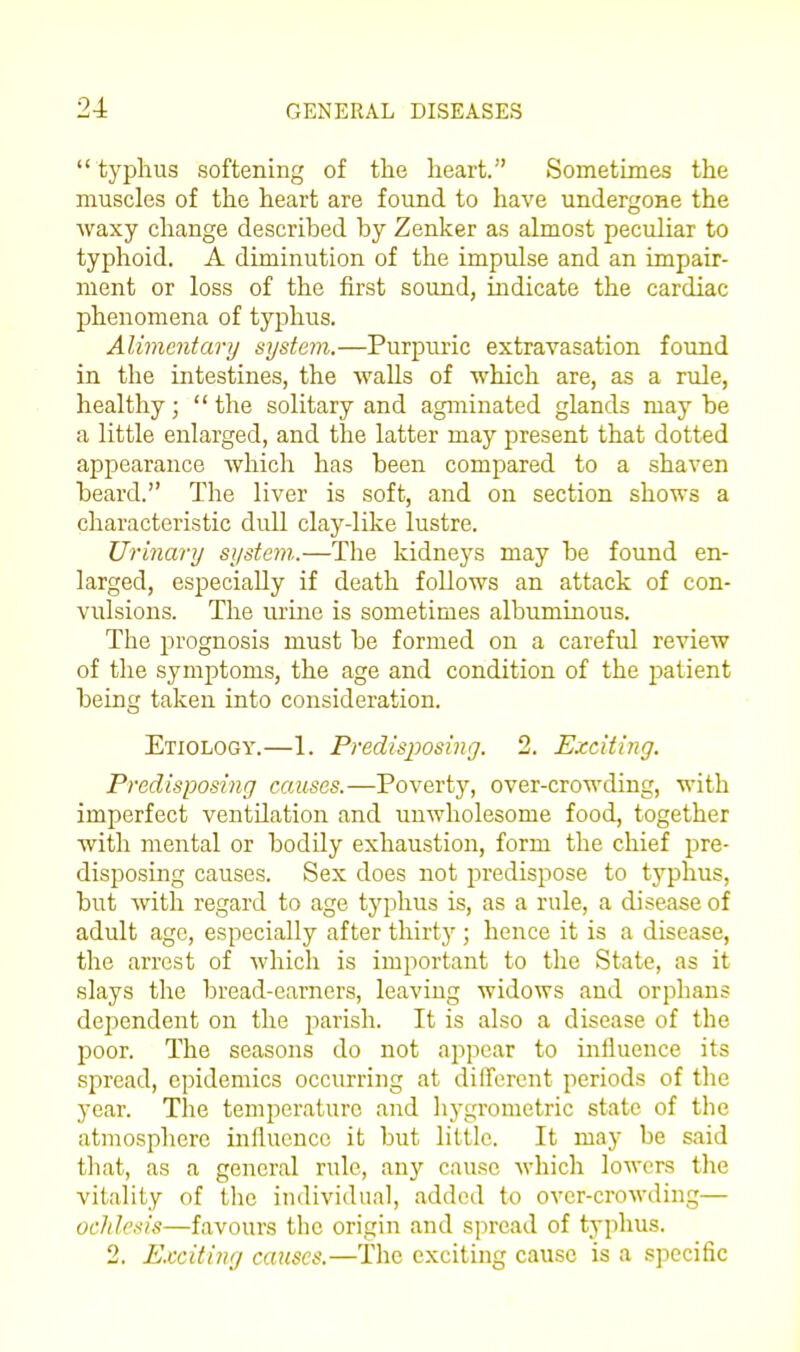  typhus softening of the heart. Sometimes the muscles of the heart are found to have undergone the waxy change described by Zenker as almost peculiar to typhoid. A diminution of the impulse and an impair- ment or loss of the first sound, indicate the cardiac phenomena of typhus. Alimentary system.—Purpuric extravasation found in the intestines, the walls of which are, as a rule, healthy;  the solitary and agminated glands may be a little enlarged, and the latter may present that dotted appearance which has been compared to a shaven beard. The liver is soft, and on section shows a characteristic dull clay-like lustre. Urinary system.—The kidneys may be found en- larged, especially if death follows an attack of con- vulsions. The urine is sometimes albuminous. The prognosis must be formed on a careful review of the symptoms, the age and condition of the patient being taken into consideration. Etiology.—1. Predisposing. 2. Exciting. Predisposing causes.—Poverty, over-crowding, with imperfect ventilation and unwholesome food, together with mental or bodily exhaustion, form the chief pre- disposing causes. Sex does not j^redispose to typhus, but with regard to age typhus is, as a rule, a disease of adult age, especially after thirty ; hence it is a disease, the arrest of which is important to the State, as it slays the bread-earners, leaving widows and orphans dependent on the parish. It is also a disease of the poor. The seasons do not appear to influence its sjDread, epidemics occurring at different periods of the year. The temperature and hygrometric state of the atmosphere influence it but little. It may be said that, as a general rule, any cause which lowers the vitality of the individual, added to over-crowding— ochlesis—favours the origin and spread of typhus. 2. E.tciting causes.—The exciting cause is a specific